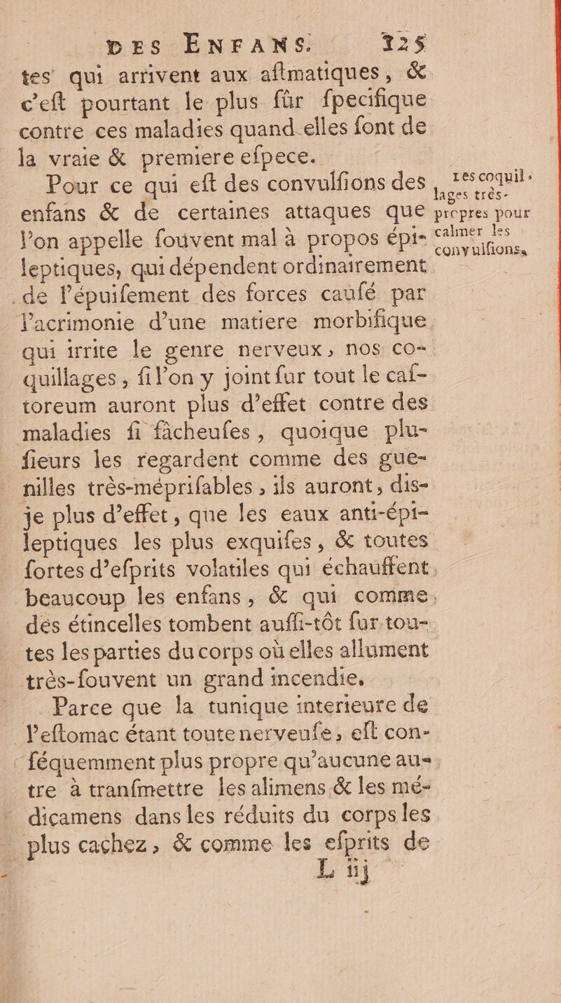 tes qui arrivent aux aflmatiques, &amp; c’eft pourtant le plus für fpecifique contre ces maladies quand-elles font de la vraie &amp; premiere efpece. Pour ce qui eft des convulfions des , #codmi: enfans &amp; de certaines attaques que Redoute Pon appelle fouvent mal à propos épis SAME leptiques, qui dépendent ordinairement “a .de Pépuifement des forces caufé par lacrimonie d’une matiere morbifique. qui irrite le genre nerveux, nos co- quillages , filon y joint fur tout le caf- toreum auront plus d’effet contre des maladies fi fâcheufes, quoique plu- fieurs les regardent comme des gue- nilles très-méprifables , ils auront, dis- je plus d’effet, que les eaux anti-épi- leptiques les plus exquifes, &amp; toutes fortes d’efprits volatiles qui échauffent. beaucoup les enfans, &amp; qui comme, dés étincelles tombent auffi-tôt fur tou- tes les parties du corps oùelles allument très-fouvent un grand incendie, Parce que la tunique interieure de l’eflomac étant toutenerveufe, elt con- féquemment plus propre qu'aucune au tre à tranfmettre les alimens &amp; les mé- - dicamens dans les réduits du corpsles plus cachez, &amp; comme les efprits de Li