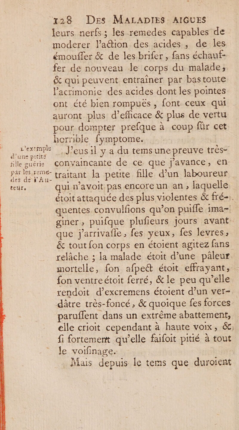 leurs nerfs ; les remedes capables de moderer l’aétion des acides, de les émoufler &amp; de les brifer , fans échauf- fer de nouveau le corps du malade; &amp; qui peuvent entrainer par bastoute l’acrimonie des acides dont les pointes ont été bien rompuës, font ceux qui auront plus d’efficace &amp; plus de vertu pour dompter prefque à coup für cet horrible fymptome. At J’eus il y a du temsune preuve trés- fille guéri Convaincante de ce que j'avance, en phsine traitant la petite fille d’un laboureur teur, qui n’avoit pas encore un an , laquelle étoit attaquée des plus violentes &amp; fré-. quentes convulfions qu’on puifle ima-! giner, puifque plufieurs jours avant. que j'arrivafle, fes yeux, fes levres, &amp; tout fon corps en étoient agitez fans relâche ; la malade étoit d’une pâleur mortelle, fon afpeét étoit effrayant, fon ventreétoit ferré, &amp; le peu qu’elle rendoit d’excremens étoient d’un ver- dâtre très-foncé, &amp; quoique fes forces paruflent dans un extrême abattement, elle crioit cependant à haute voix, &amp;,; fi fortement qu’elle faifoit pitié à tout Je voifinage. Mais depuis le tems que duroient