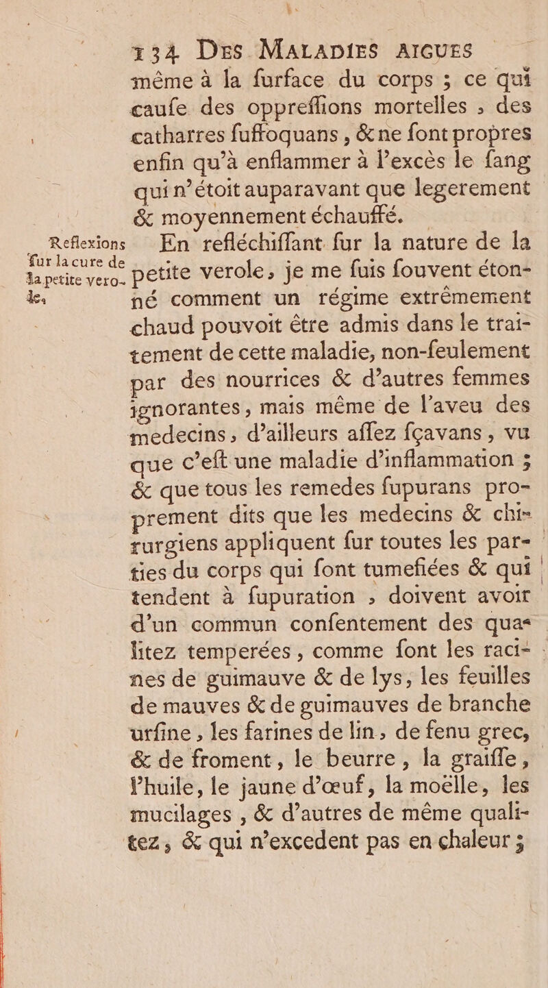 Reflexions fur la cure de a petite vero. “54 k be 134 Des MALADIES AIGUES même à la furface du corps ; ce qui caufe des oppreflions mortelles ; des catharres fufoquans , &amp;ne font propres enfin qu’à enflammer à excès le fang qui nétoit auparavant que legerement &amp; moyennement échauffé. En refléchiffant fur la nature de [a petite verole, je me fuis fouvent éton- né comment un régime extrêmement chaud pouvoit être admis dans le trai- tement de cette maladie, non-feulement par des nourrices &amp; d’autres femmes jgnorantes, mais même de l’aveu des medecins, d’ailleurs aflez fçavans, vu que c’eft une maladie d’inflammation 3 &amp; que tous les remedes fupurans pro- ties du corps qui font tumefiées &amp; qui tendent à fupuration ; doivent avoir d’un commun confentement des qua= nes de guimauve &amp; de lys, les feuilles de mauves &amp; de gutmauves de branche &amp; de froment, le beurre, la graifle, Vhuile, le jaune d'œuf, la moëlle, les mucilages , &amp; d’autres de même quali- tez, &amp; qui n’excedent pas en chaleur ;