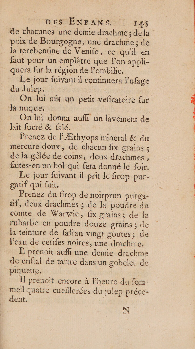 poix de Bourgogne, une drachme : de la terebentine de Venife, ce qu'il en faut pour un emplâtre que l’on appli- quera fur la région de l’ombilic. Le jour fuivant il continuera !’ ufage du Julep. la nuque. Jait fucré &amp; falé. Prenez de V Æthyops mineral &amp; du mercure doux, de chacun fix grains ; de la gèlée de coins, deux drachmes , faites-en un bol qui fera donné le foir. Le jour fuivant il prit le firop pur- gatif qui fuit. Prenez du firop de noirprun purga- tif, deux drachmes ; de la poudre du comte de Warwic, fix grains; de la rubarbe en poudre douze grains ; de la teinture de fafran vingt goutes; de Peau de cerifes noires, une drachre. de criflal de tartre dans un gobelet de piquette. Îl prenoit encore à l'heure du fom- meil quatre cucillerées du julep préce- dent, | N DIR PERL EC CORP TSAE