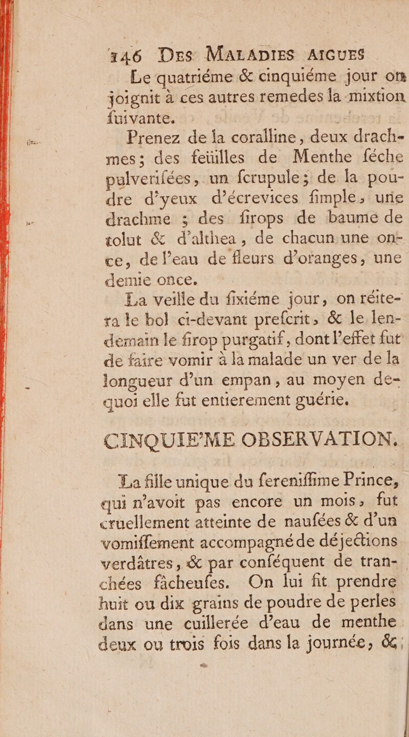 Le quatriéme &amp; cinquiéme jour os joignit à ces autres remedes la mixtion fuivante. &gt; Prenez de fa coralline, deux drach- mes; des feïilles de Menthe féche pulverifées, un fcrupule; de la pou- dre d’yeux d’écrevices fimple, urie drachme ; des firops de baume de tolut &amp; d’althea, de chacun:une on: ce, de l’eau de fleurs d’oranges, une demie once. | La veille du fixiéme jour, on réite- ra ke bol ci-devant prefcrit, &amp; le len- de faire vomir à la malade un ver de la longueur d’un empan, au moyen de- quoi elle fut entierement guérie. La fille unique du ferenifime Prince, qui n’avoit pas encore un mois, fut cruellement atteinte de naufées &amp; d’un yomiffement accompagné de déjeétions chées fâcheufes. On lui fit prendre huit ou dix grains de poudre de perles dans une cuillerée d’eau de menthe deux ou trois fois dans la journée, &amp; LEA ’