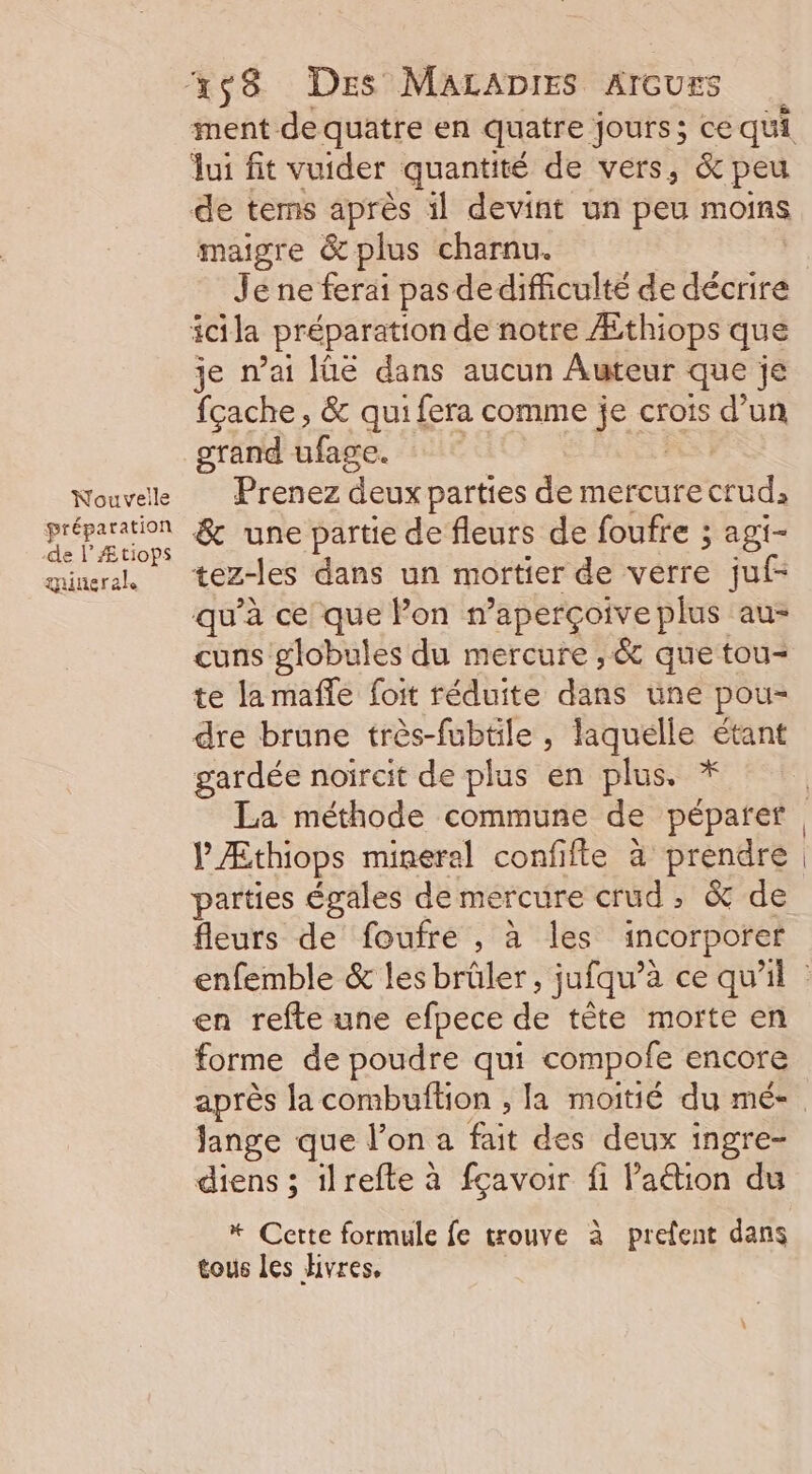 Nouvelle préparation -de l’Ætiops guueral maigre &amp; plus charnu. Je ne ferai pas de difficulté de décrire je n'ai Iüé dans aucun Auteur que je fçache, &amp; qui fera comme je crois d’un grand ufage. Prenez deux parties de mercure ce) &amp; une partie de fleurs de foufre ; agi- tez-les dans un mortier de verre juf- qu'à ce que Pon n’aperçoive plus au- cuns globules du mercure , &amp; que tou- te la maffe foit réduite dans une pou- dre brune très-fubtile, laquelle étant gardée noircit de plus en plus. * V Æthiops mineral confifte à prendre parties égales de mercure crud , &amp; de fleurs de foufre , à les incorporer en refte une efpece de tête morte en forme de poudre qui compofe encore Jange que l’on a fait des deux ingre- diens ; ilrefte à fçavoir fi l’aétion du * Cette formule fe trouve à prefent dans tous les Hivres,