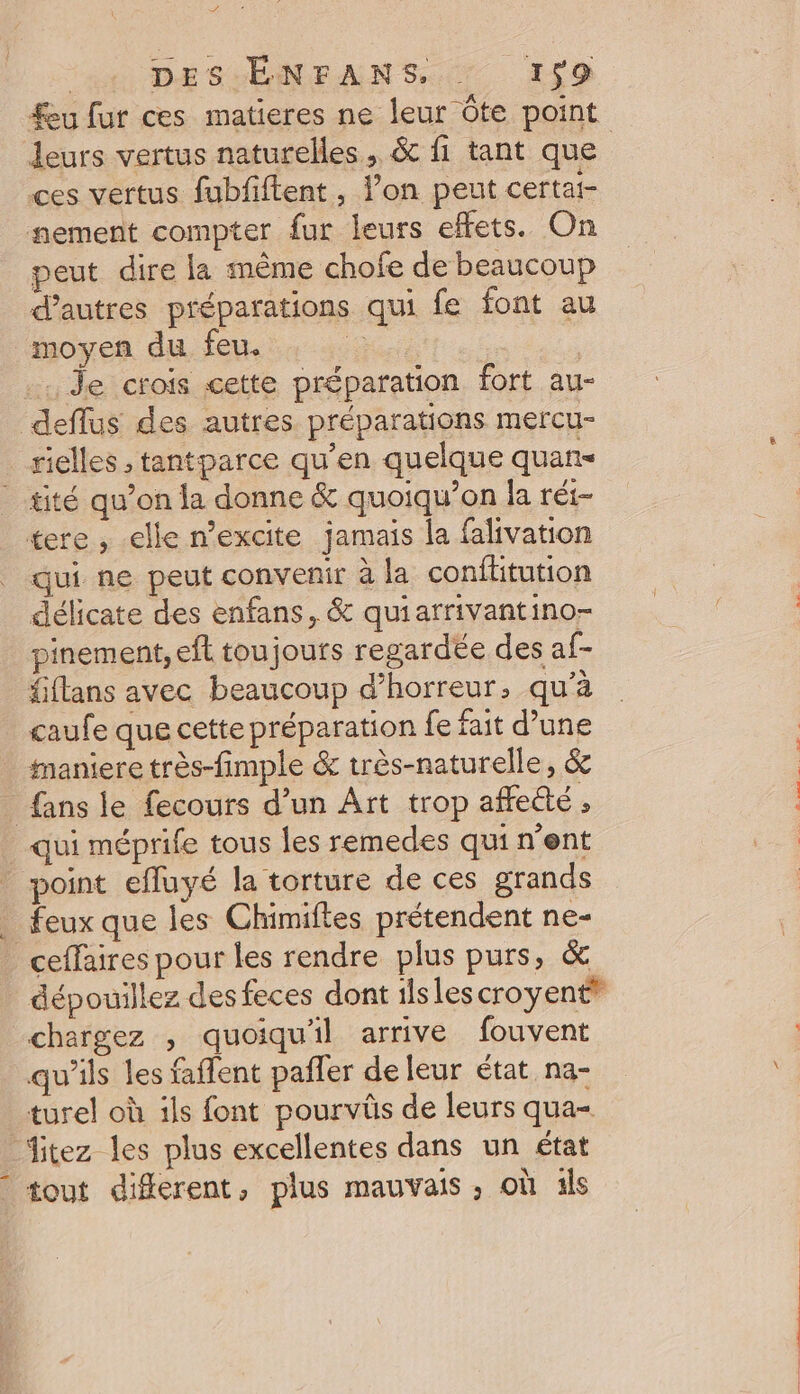 D . | DES ÉNFANS, : 159 feu fur ces matieres ne leur Ôte point leurs vertus naturelles, &amp; fi tant que | ces vertus fubfiftent, l’on peut certai- nement compter fur leurs effets. On peut dire la même chofe de beaucoup d’autres préparations qui fe font au moyen du feu. re | .. Je crois cette préparation fort au- deflus des autres préparations mercu- rielles ; tantparce qu’en quelque quan- - ité qu’on la donne &amp; quoiqu’on la réi- tere , elle n’excite jamais la falivation qui ne peut convenir à la conftitution délicate des enfans, &amp; quiarrivantino- pinement,eft toujouts regardée des af- fiflans avec beaucoup d’horreur, qu'à caufe que cette préparation fe fait d’une maniere très-fimple &amp; très-naturelle, &amp; fans le fecours d’un Art trop affetté , qui méprife tous les remedes qui nent _ point efluyé la torture de ces grands _ feux que les Chimiftes prétendent ne- ceffaires pour les rendre plus purs, &amp; dépouillez des feces dont 1lslescroyent® chargez , quoiqu'il arrive fouvent qu’ils les faffent pañler de leur état na- turel où ils font pourvüs de leurs qua itez les plus excellentes dans un état tout different, plus mauvais, où 1ls