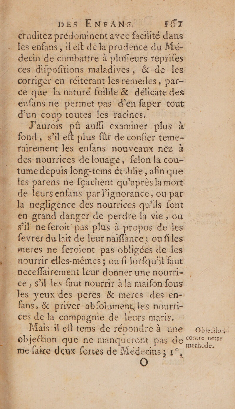 cruditez prédominent avec facilité dans les enfans, 1l eft de la prudence du Mé- decin de combattre à plufieurs reprifes ces difpofitions maladives, &amp; de les _ corriger en réiterant les remedes, par- ce que la naturé foible &amp; délicate des enfans ne permet pas d’en faper tout d'un coup toutes les racines. fond, s’il eft plus für de confier teme- rairement les enfans nouveaux néz à des nourrices de louage, felon la cou- tume depuis long-tems établie, afin que les parens ne fçachent au’après la mort de leursenfans par l'ignorance, ou par Ja negligence des nourrices qu’ils font en grand danger de perdre la vie, ou s’il neferoit pas plus à propos de les fevrer du lait de leur naiflance ; ou files meres ne feroient pas obligées de les neceffairement leur donner une nourri- ce , s’il les faut nourrir à la maifon fous les veux des peres &amp; meres des en- fans, &amp; priver abfolumenties nourri- ces de la compagnie de leurs maris. Mais il eft tems de répondre à une … objeétion que ne manqueront pas de … mefawe deux fortes de Médecins; 1°, Objetion: COntre notre methode,