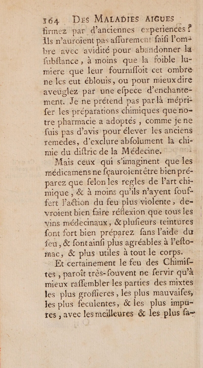 firmez par d'anciennes experiences À As n’auroient pas afflurement faïfi Pom bre avec avidité pour abäñdonner la fabftance , à moins que la foible lu- miere que leur fournifloit cet ombre ne les eut éblouis, ou pour mieux dire aveuglez par une efpece d’enchante- ment. Je ne prétend pas parlà mépri fer les préparations chimiques que no- tre pharmacie a adoptés , comme jene fuis pas d’avis pour élever les anciens remedes, d’exclure abfolument la chi- mie du diftric de la Médecine, °°: Mais ceux qui s’imaginent que les médicamens ne fçauroient être bien pré- parez que felon les regles de Part chi- mique , &amp; à moins qu'ils n’ayent fouf- fert Va@tion du feu plus violente, de- vroient bien faire réflexion que tous les vins médecinaux, &amp;plufieurs teintures font fort bien préparez fans l’aide du feu, &amp; fontainfi plus agréables à Pefto- mac, &amp; plus utiles à tout le corps. Et certainement le feu des Chimif- tes , paroît très-fouvent ne fervir qu’à mieux raflembler les parties des mixtes les plus groflieres , les plus mauvaifes, les plus feculentes, &amp; les plus impu- tes , avec les meilleures &amp; les plus fa-