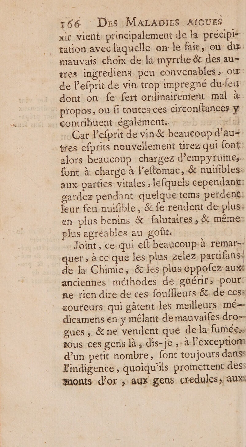 «ir Vient: principalement de la précipis tation avec laquelle on le fait, ou du: mauvais choix de là myrrheër des au- tres ingrediens peu convenables, ow de Pefprit de vin trop impregné dufeu: dont on fe: fert ordinairement mal à propos, ou fi toutes ces circonftances y contribuent également: : à: : +: Car l’efprit de vin&amp; beaucoup d’au= tres efprits nouvellement tirez qui font: alors beaucoup chargez d’empyrumes. font à charge à l'eftomac, &amp; nuifbles: aux parties vitales , lefquels cependant: gardez pendant quelquetems perdent: leur feu nuifible, &amp; fe rendent de plus: en plus benins &amp; falutaires, &amp; même: plus agréables au goût. Joint, ce qui eft beaucoup:à remar= quer, à ce que les plus zelez partifans: de la Chimie, &amp; les plus oppolez auxt anciennes méthodes de guérir; pour: ne rien dire de ces fouffleurs &amp;. de-cess coureurs qui gâtent les meilleurs mé dicamens en y mêlant de mauvaifes dro-- gues, &amp;ne vendent que dela fumées: tous ces gens là, dis-je , à l’exception: d’un petit nombre, font toujours danss Findigence , quoiqu’ils promettent des: monts d’or ; aux gens credules, aux