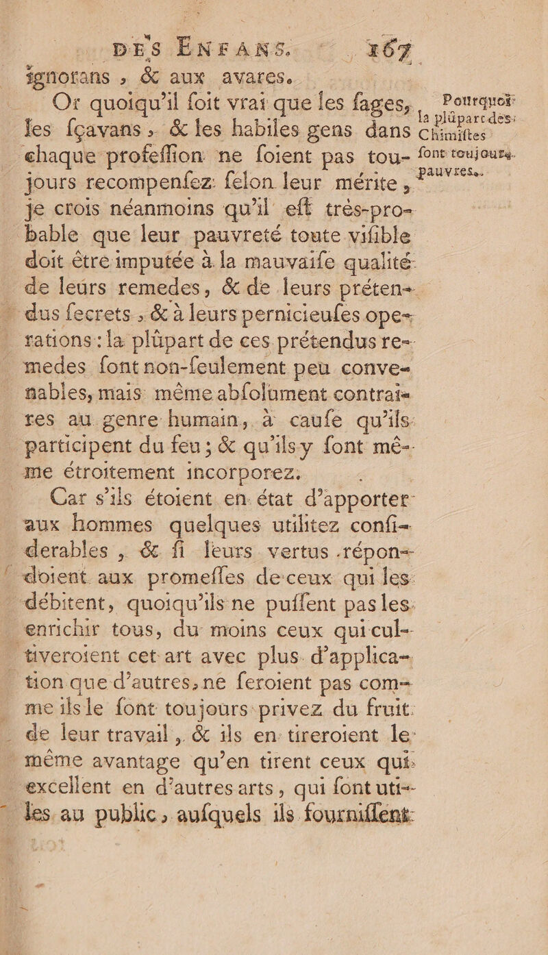 fmnorans , &amp; aux avares, | Or quoiqu'il foit vrai que les fages, Li les [çavans &amp; les habiles gens dans nd te ehaque profeflion ne foient pas tou- font roujours jours recompenfez: felon leur mérite, FT je crois néanmoins qu'il eff très-pro- _ bable que leur pauvreté toute vifible doit être imputée à la mauvaife qualité. de leürs remedes, &amp; de leurs préten-. … dus fecrets , &amp; à leurs pernicieufes ope- rations: la plûpart de ces prétendus re-. medes font non-feulement peu conve- fables, mais même abfolument contrats res au genre humain, à caufe qu’ils: participent du feu; &amp; qu'ilsy font mé-- me étroitement incorporez. Car s'ils étoient en état d’apporter aux hommes quelques utilitez confi- derables , &amp; fi leurs vertus .répon+ doient aux promefles deceux qui les débitent, quoiqu’ils ne puffent pasles: enrichir tous, du moins ceux quicul-- tiveroient cet art avec plus. d’applica- _ tion que d’autres, ne feroient pas com= . meilsle font toujours privez du fruit. _ de leur travail, &amp; ils en tireroient le: même avantage qu’en tirent ceux qui: excellent en d’autres arts, qui font uti-- Dis au public, aufquels ls. fourniflent: