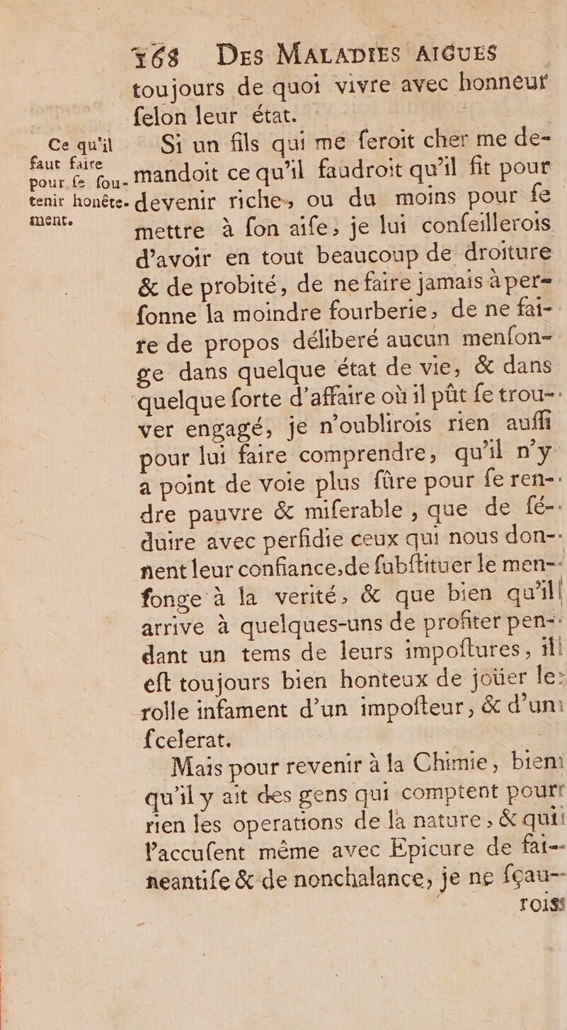 toujours de quoi vivre avec honneuf felon leur état. | Cequi Si un fils qui me feroit cher me de- faut faire dy &gt; 3: $ &gt;: vour &amp; Wu. mandoit ce qu'il faudroit qu'il fit pour Fin devenir riche, ou du moins pour fe | mettre à fon aïfe, je lui confeillerots d’avoir en tout beaucoup de droiture &amp; de probité, de ne faire jamais àper= fonne la moindre fourberie, de ne fai- te de propos déliberé aucun menfon- ge dans quelque état de vie, &amp; dans quelque forte d’affaire où il püt fe trou=. ver engagé, je n’oublirois rien auffi pour lui faire comprendre, qu'il n'y a point de voie plus füre pour fe ren-: dre pauvre &amp; miferable , que de fé-. duire avec perfidie ceux qui nous don-- nent leur confiance, de fubftituer le men- fonge à la verité, &amp; que bien qu'il arrive à quelques-uns de profiter pen dant un tems de leurs impoftures, il eft toujours bien honteux de joüer le: rolle infament d’un impofteur, &amp; d’un: fcelerat. | | Mais pour revenir à la Chimie, bien qu'il y ait des gens qui comptent pour rien les operations de la nature, &amp; qui! laccufent même avec Epicure de fat-- neantife &amp; de nonchalance, je ne fçau- ro1ss