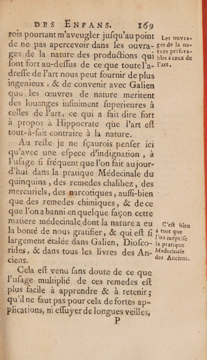 fois pourtant m’aveugler jufqu’au point Les ouveae de ne pas apercevoir dans les ouvra- at Ep ges de la nature des produtions qui bles deux de font fort au-deflus de ce que toutel’a- l'art. dreffe de l’art nous peut fournir de plus ingenieux ; &amp; de convenir avec Galien que les œuvres de nature meritent des louanges infiniment fuperieures à celles’ de lart., ce qui a fait dire fort à propos à Hippocrate qüe l’art eff tout-à-fait contraire à la nature. Au refle je ne fçaurois penfer ici qu'avec une efpece d'indignation , à Vufage fi fréquent que l’on fait au jour- d'hut dans la pratique Médecinale du _ quinquina , des remedes chalibez, des mercuriels, des marcotiques , aufli-bien : que des remedes chimiques, &amp; dece que l’on a banni en quelque façon cette . matiere médecinale dont la nature a eu . C'eft bien . la bonté de nous gratifier, &amp; qui eft fi ae dt _ largement étalée dans Galien, Diofco- 1a pe rides, &amp; dans tous les livres des An- de : es Anciens. . ciens. Cela eff venu fans doute de ce que lufage. multiplié de ces remedes eff plus facile à apprendre &amp; à retenir ; qu'ilne faut pas pour cela de fortes ap » plications, niefluyer de PRES veilles,