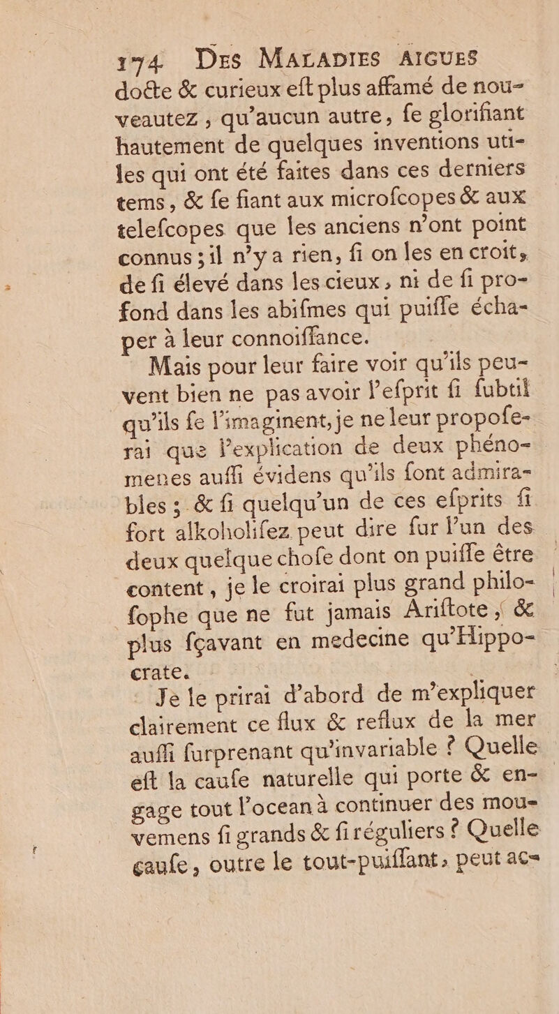 dotte &amp; curieux eft plus affamé de nou- veauteZ ; qu'aucun autre, fe glorifiant hautement de quelques inventions uti- les qui ont été faites dans ces derniers tems, &amp; {e fiant aux microfcopes &amp; aux telefcopes que les anciens n’ont point connus ;il n'ya rien, fi on les en croit. de fi élevé dans les cieux, nt de fi pro- fond dans les abifmes qui puifle écha- per à leur connoiffance. Mais pour leur faire voir qu’ils peu- _vent bien ne pas avoir Pefprit fi fubtil qu'ils fe limaginent,je ne leur propofe- rai que lexplication de deux phéno- menes auffi évidens qu'ils font admira- bles ; &amp; fi quelqu'un de ces efprits fi fort alkoholifez peut dire fur Fun des deux quelque chofe dont on puiffe être content , je le croirai plus grand philo- fophe que ne fut jamais Ariftote | &amp; plus fçavant en medecine qu'EHippo- crate. | | Je le prirai d’abord de m’expliquer clairement ce flux &amp; reflux de la mer auffi furprenant qu'invariable © Quelle éft la caufe naturelle qui porte &amp; en- gage tout l’ocean à continuer des mou- vemens fi grands &amp; firéguliers ? Quelle çaufe , outre le tout-puiflant, peut ac=