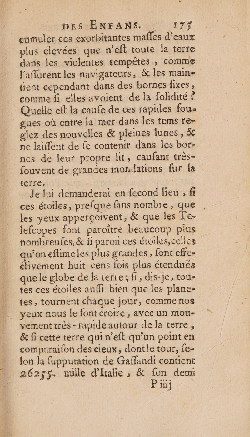 cumuler ces exorbitantes maffes d’eaux plus élevées que n’eft toute la terre dans les violentes tempêtes ; comme l'affurent les navigateurs, &amp; les main= tient cependant dans des bornes fixes, comme fi elles avoient de la folidité £ Quelle eft la çaufe de ces rapides fou ues où entre la mer-dans les tems re- lez des nouvelles &amp; pleines lunes, &amp; ne laiflent de fe contenir dans les bor- nes de leur propre lit, caufant très- fouvent de grandes inondations fur la terre. | Je lui demanderai en fecond lieu , fi ces étoiles, prefque fans nombre, que les yeux apperçoivent, &amp; que les L'e- lefcopes font paroïtre beaucoup plus nombreufes, &amp; fi parmi ces étoiles,celles qu’on eftimeles plus grandes, font effe- étivement huit cens fois plus étendues que le globe de la terre; fi, dis-je, tou- tes ces étoiles aufli bien que les plane- tes, tournent chaque jour, comme nos yeux nous le font croire , avec un mou- vement très - rapide autour de la terre, &amp; fi cette terre qui n’eft qu’un point en comparaifon des cieux, dontle tour, {e- lon la fupputation de Gaffandi contient 26255. mille d'Itale ; &amp; fon demi