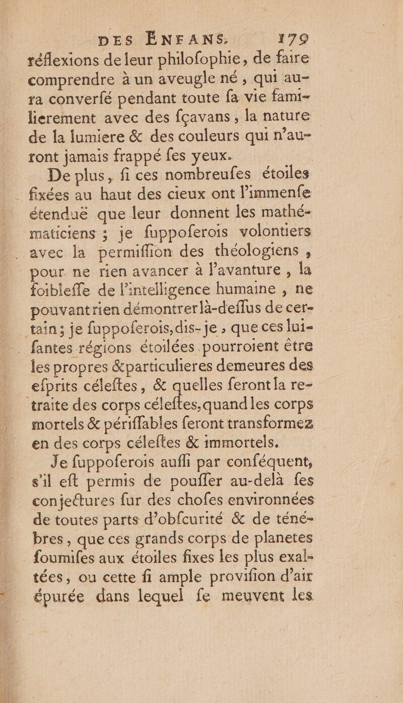 réflexions de leur philofophie, de faire comprendre à un aveugle né , qui au- ra converfé pendant toute fa vie fami- lierement avec des fçavans, la nature de la lumiere &amp; des couleurs qui n’au- ront jamais frappé fes yeux. De plus, fi ces nombreufes étoiles fixées au haut des cieux ont l’immenfe étenduë que leur donnent les mathé- maticiens ; je fuppoferois volontiers avec la permiflion des théologiens , pour ne rien avancer à l’avanture , la foibleffe de l'intelligence humaine , ne pouvantrien démontrer là-deflus de cer- _ tain; je fuppoferois, dis-je , que ces lui _ fantes régions étoilées pourroient être les propres &amp;particulieres demeures des efprits céleftes, &amp; quelles feront [a re- traite des corps célefles,quandles corps mortels &amp; périffables feront transformez en des corps céleftes &amp; immortels. Je fuppoferois aufli par conféquent, s’il eft permis de pouiler au-delà fes conjettures fur des chofes environnées de toutes parts d’obfcurité &amp; de téné- bres , que ces grands corps de planetes foumifes aux étoiles fixes Les plus exal- tées, ou cette fi ample provifion d’air épurée dans lequel fe meuvent les