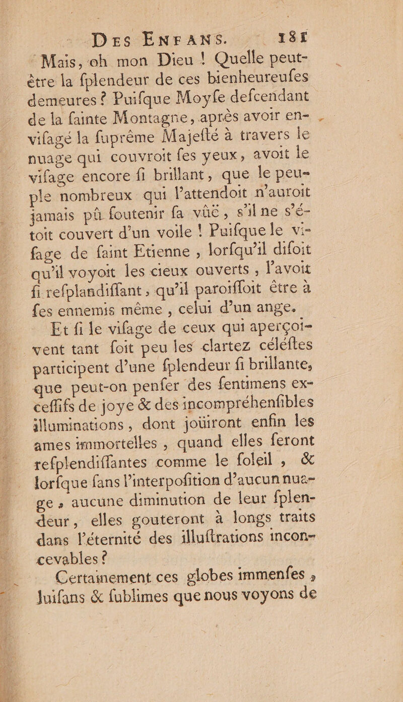 Mais, oh mon Dieu ! Quelle peut- être la fplendeur de ces bienheureufes demeures ? Puifque Moyfe defcendant de la fainte Montagre, après avoir en- vifagé la faprême Majefté à travers le nuage qui couvroit fes yeux, avoit le vifage encore fi brillant, que le peu- jamais pû foutenir fa vûë, s'ilne s'e- toit couvert d’un voile ! Puifquele vi- fage de faint Etienne , lorfqw'il difoit qu’il voyoit les cieux ouverts avoit fi refplandiffant , qu'il paroïffoit être à fes ennemis même , celui d’un ange. Et fi le vifage de ceux qui aperçoi- = he dr participent d’une fplendeur fi brillante, que peut-on penfer des fentimens ex- cefifs de joye &amp; des incompréhenfibles illuminations, dont joüiront enfin Îles ames immortelles , quand elles feront refplendiffantes comme le foleil , &amp; lorfque fans l’interpofition d’aucunnua- ge » aucune diminution de leur fplen- deur, elles gouteront à longs traits dans l'éternité des illuftrations incon- cevables © Certainement ces globes immenfes , Juifans &amp; fublimes que nous voyons de