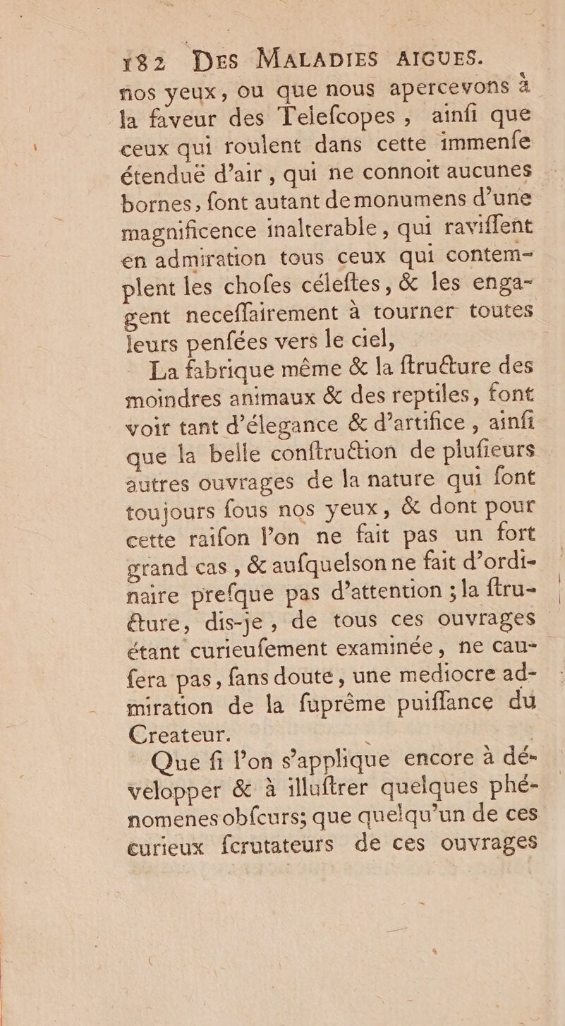 ñios yeux, OU que nous apercevons 1 la faveur des Telefcopes, ainfi que ceux qui roulent dans cette immenfe étenduë d’air , qui ne connoïit aucunes bornes, font autant demonumens d’une magnificence inalterable , qui raviflent en admiration tous ceux qui contem- plent les chofes céleftes, &amp; les enga- gent neceflairement à tourner toutes Jeurs penfées vers le ciel, | La fabrique même &amp; la ftruéture des moindres animaux &amp; des reptiles, font voir tant d'élegance &amp; d'artifice , ainfi que la belle conftruétion de plufieurs autres ouvrages de la nature qui font toujours fous nos yeux, &amp; dont pour cette raifon l’on ne fait pas un fort grand cas , &amp; aufquelson ne fait d’ordi- naire prefque pas d'attention ; la ftru- éture, dis-je, de tous ces ouvrages étant curieufement examinée, ne cau- fera pas, fans doute, une mediocre ad- miration de la fuprême puiflance du Createur. : | Que fi l’on s'applique encore à dé- velopper &amp; à illuftrer quelques phé- nomenes obfcurs; que quelqu'un de ces curieux fcrutateurs de ces ouvrages