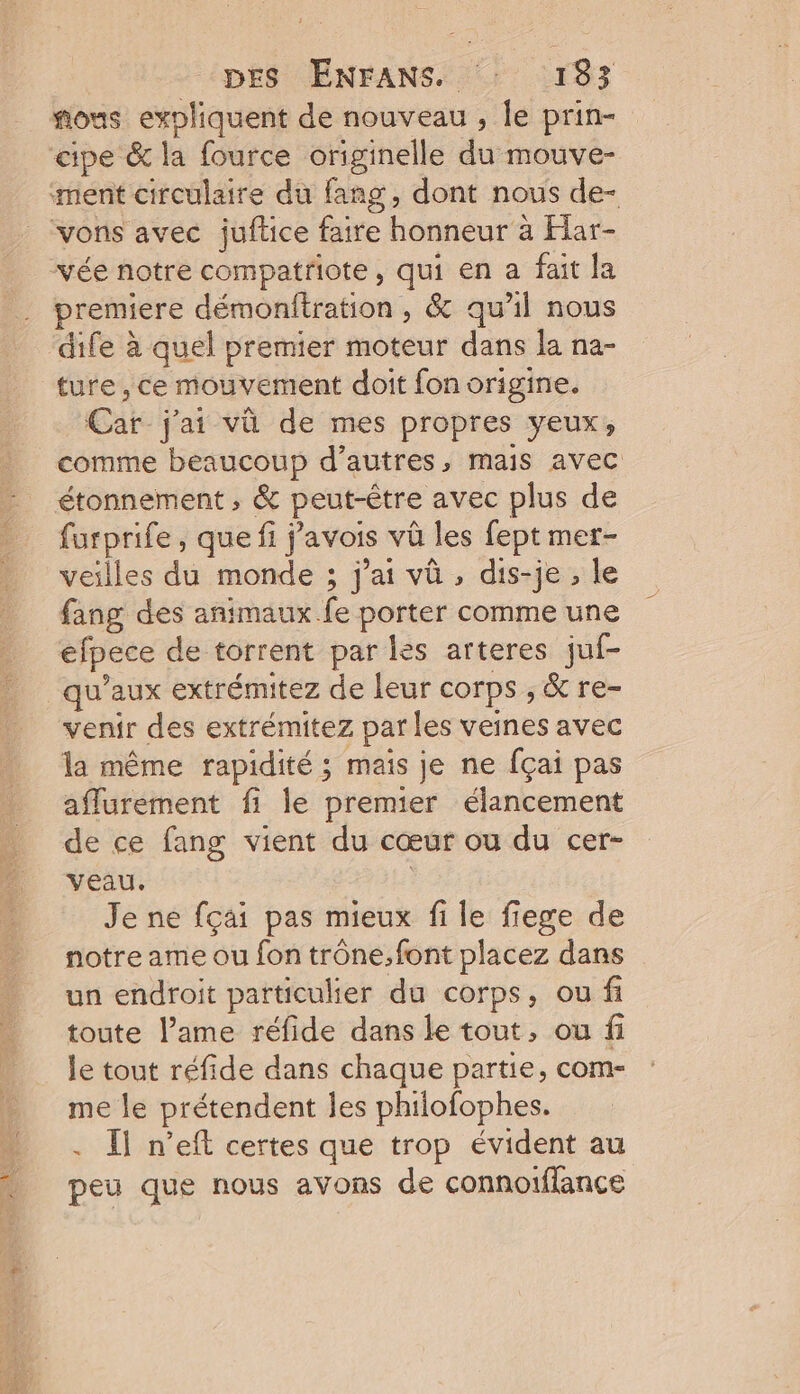 vée notre compatriote, qui en a fait Ja premiere démonftration , &amp; qu'il nous dife à quel premier moteur dans la na- ture , ce mouvement doit fon origine. Car j'ai vû de mes propres yeux, comme beaucoup d’autres, mais avec étonnement ; &amp; peut-être avec plus de furprife, que fi j’avois vû les fept mer- veilles du monde ; j'ai vû , dis-je , le fang des animaux fe porter comme une efpece de torrent par les arteres juf- qu'aux extrémitez de leur corps , &amp; re- venir des extrémitez par les veines avec la même rapidité ; mais je ne fçai pas affurement fi le premier élancement de ce fang vient du cœur ou du cer- veau, | Je ne fçai pas mieux fi le fiege de notre ame ou fon trône.font placez dans un endroit particulier du corps, ou fi toute lame réfide dans le tout, ou fi le tout réfide dans chaque partie, com- me le prétendent les philofophes. . Il n’eft certes que trop évident au peu que nous avons de connoiflance