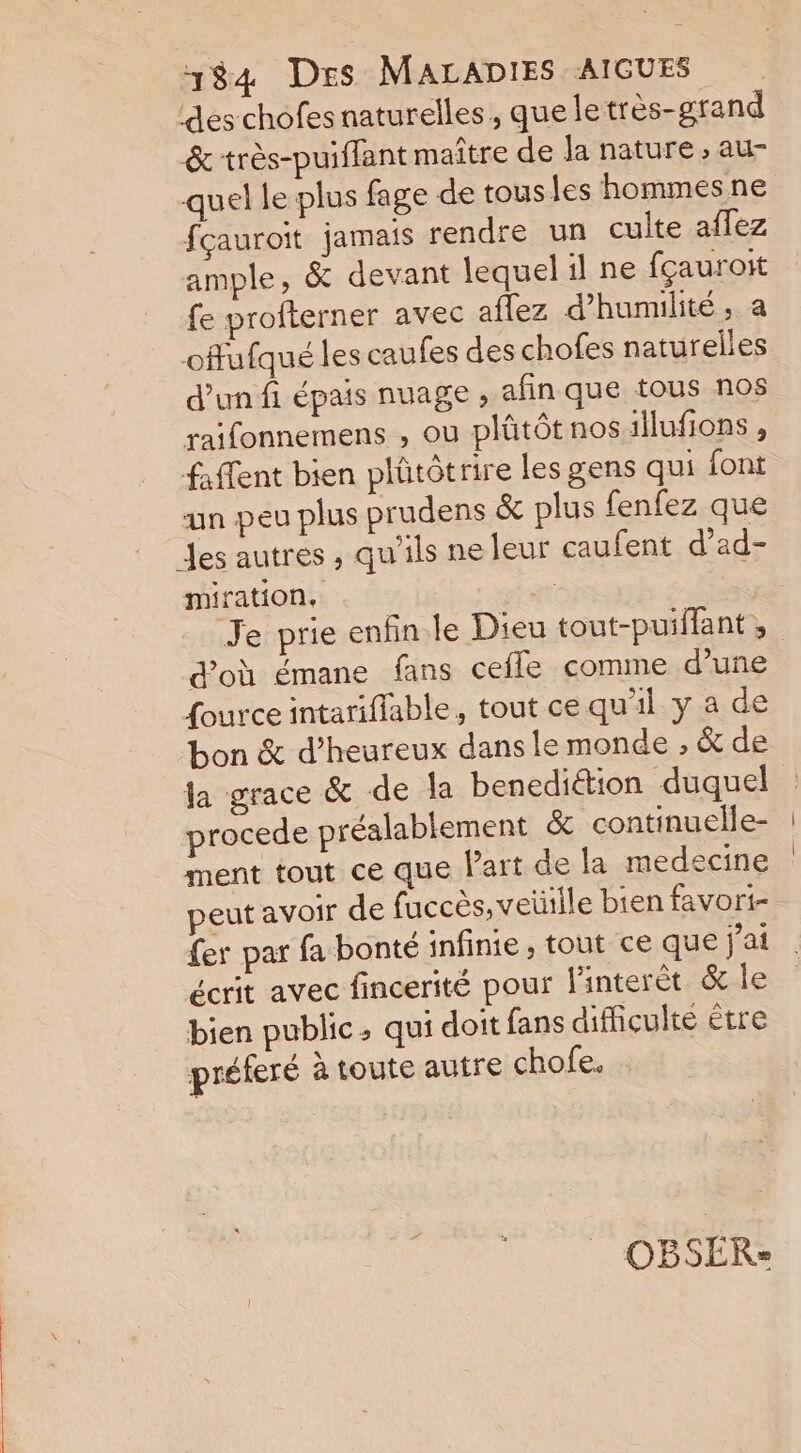 des chofes naturelles, que letrès-grand &amp; très-puiffant maître de Ja nature , au- quel le plus fage de tous les hommes ne fcauroit jamais rendre un culte aflez ample, &amp; devant lequel il ne fçauroit fe profterner avec aflez d’humilité, a offufqué les caufes des chofes naturelles d’un fi épais nuage , afin que tous nos raifonnemens , ou plütôt nos:illufions, faffent bien plütôtrire les gens qui font an peu plus prudens &amp; plus fenfez que Jes autres , qu'ils ne leur caufent d’ad- miration. | Je prie enfin le Dieu tout-puiffant, d’où émane fans cefle comme d’une fource intariflable, tout ce qu'il y a de bon &amp; d’heureux dans le monde , &amp; de Ja grace &amp; de la benedittion duquel procede préalablement &amp; continuelle- ment tout ce que l’art de la medecine peut avoir de fuccès, veille bien favori- fer par fa bonté infinie , tout ce que jai écrit avec fincerité pour linterèt &amp; le bien public, qui doit fans difficulté être préferé à toute autre chofe. OBSER:=