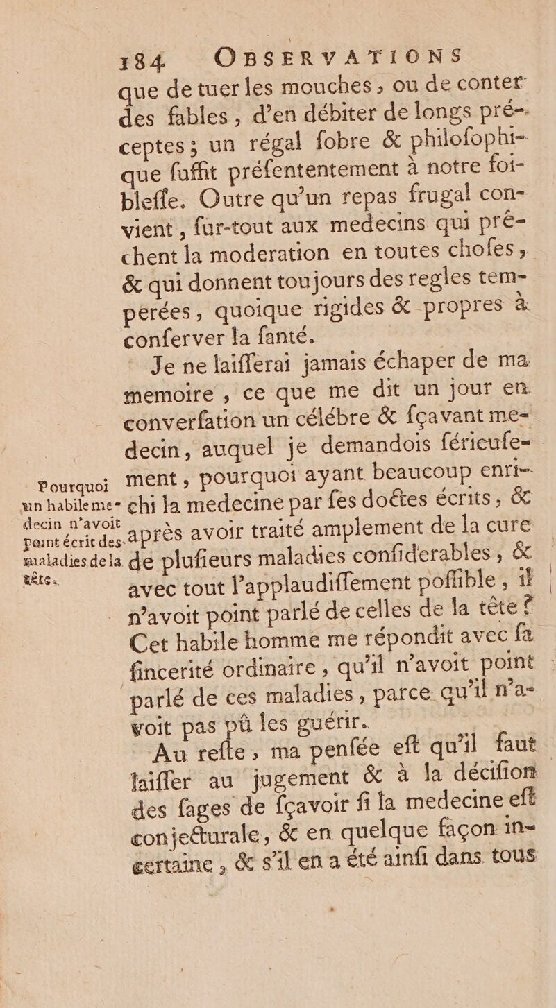 que de tuer les mouches , ou de conter des fables , d’en débiter de longs pré- ceptes; un régal fobre &amp; philofophi- ue fuffit préfententement à notre foi- bleffe. Outre qu’un repas frugal con- vient , füur-tout aux medecins qui pré- chent la moderation en toutes chofes ; &amp; qui donnent toujours des regles tem- perées, quoique rigides &amp; propres à conferver la fanté. Je ne laifferai jamais échaper de ma memoire , ce que me dit un jour en converfation un célébre &amp; fçavant me- decin, auquel je demandois férieufe= après avoir traité amplement de la cure RÈLE «. avec tout l’applaudiffement poflble , if n’avoit point parlé de celles de la tête © Cet habile homme me répondit avec fa fincerité ordinaire , qu'il n’avoit point voit pas pû les guérir. Au refle, ma penfée eft qu'il faut faiflec au jugement &amp; à la décifion des fages de fçavoir fi la medecine efé conjetturale, &amp; en quelque façon in-= certaine, &amp; silenaété ainfi dans. tous