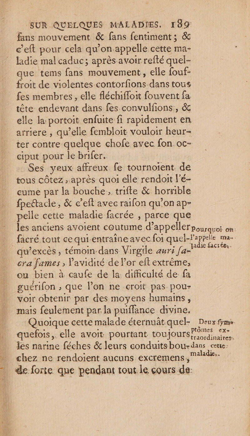 fans mouvement &amp; fans fentiment; &amp; c’eft pour cela qu’on appelle cette ma- ladie mal caduc; après avoir refté quel- que tems fans mouvement, elle fouf- froit de violentes contorfions-dans tous fes membres, elle fléchifloit fouvent fa tête endevant dans fes convulfions, &amp; elle fa portoit enfuite fi rapidement en _ arriere, qu’elle fembloit vouloir heur- _ ter contre quelque chofe avec fon. oc- ciput pour Île brifer.. | Ses yeux affreux fe tournoient de tous côtez . après quoi elle rendoit l'é- eume par la bouche, trifte &amp; horrible fpectacle, &amp; c’eft avec raifon qu’on ap- pelle cette maladie facrée , parce que les anciens avoient coutume d’appeller pourquoi on: fâcré tout ce qui entraineavec for quel-lappelle mas. _qu’excès, témoin-dans Virgile aurs Late pe cra fames ; Pavidité de l'or eft extrême, ou bien à caufe de la: difficulté de fa guérifon ; que l’on ne croit pas pour voir obtenir par des moyens humains, mais feulement par la puiffance divine. Quoique cette malade éternuât quel Deux quefois,. elle avoit pourtant toujours Eire. _. Îes narine féches &amp; leurs conduitsbourdans cœue: - chez ne rendoient aucuns excremens, - de forte que pendant tout le cours ds: