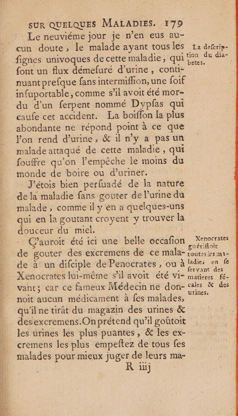 Le neuviéme jour je n’en eus au- cun doute, le malade ayant tousies za deerip- fignes univoques de cette maladie, qui dr. °8 dr font un flux démefuré d'urine, conti- nuant prefque fans intermiflon, une foif infuportable, comme s’il avoit été mor- du d’un ferpent nommé Dypfas qui | caufe cet accident. La boiflon la plus abondante ne répond point à ce que Von rend d'urine, &amp; il n’y a pas un malade attaqué de cette maladie , qui fouffre qu’on l’empêche le moins du monde de boire ou d’uriner. ’étois bien perfuadé de la nature de la maladie fans gouter de l'urine du malade , comme il y en a quelques-uns qui en la goutant croyent y trouver la douceur du miel. Pt Cauroit été ici une belle occafion Kent é guérifloit de gouter des excremens de ce mala- coutesies ma- de à un difciple dePenocrates, ou à ladies en fe Xenocrates lui-même sil avoit été vi- es te vant; car ce fameux Médecin né don- cales &amp; des noit aucun médicament à fes malades, qu'ilne tirât du magazin des urines &amp; desexcremens.On prétend qu’il goûtoit les urines les plus puantes , &amp; les ex- cremens les plus empeftez de tous fes malades pour meux juger de leurs ma- R ini