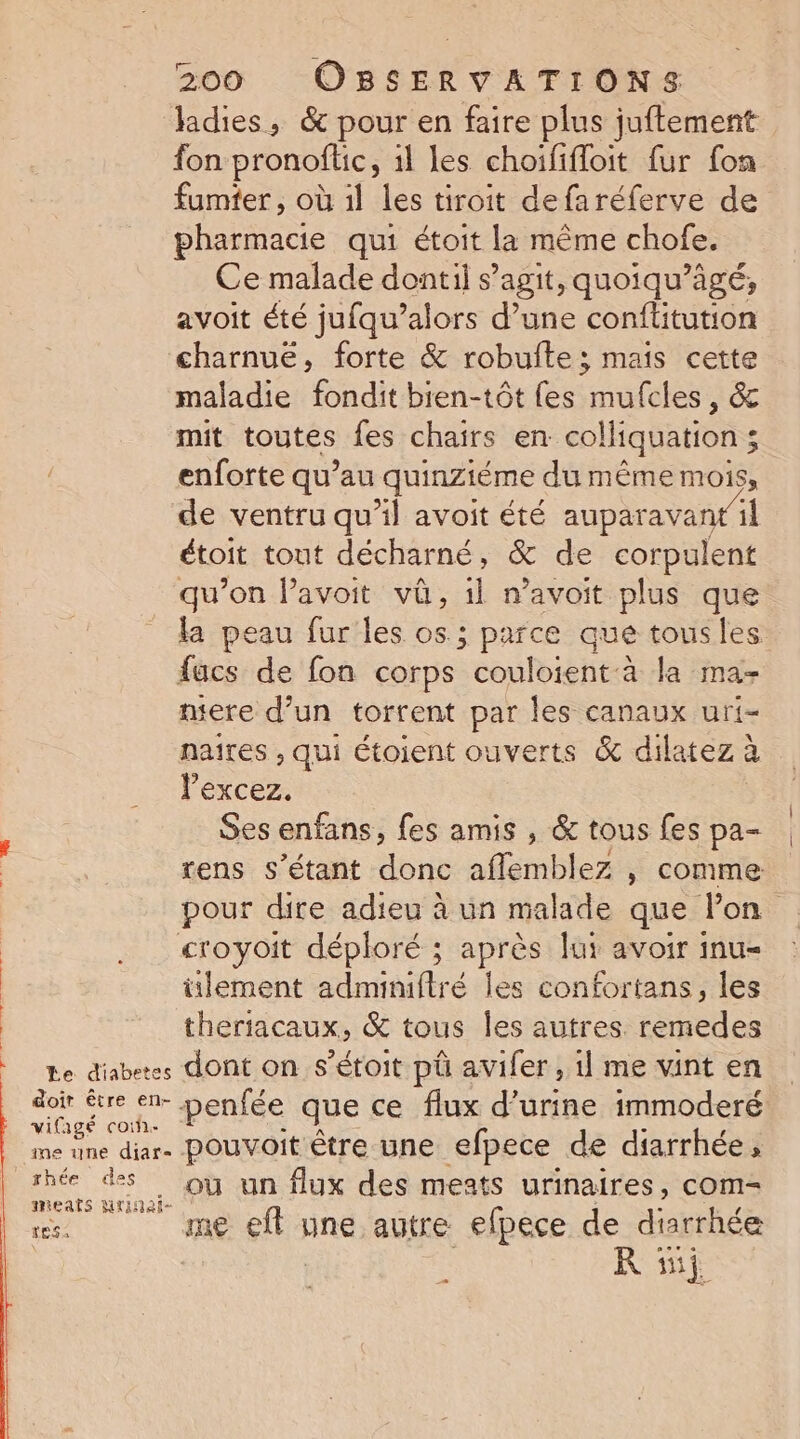 dr udliaiiéhe drébès.v fi. Ét Èal Le diabetes &amp;oir être en- vifagé co. re une diar- rhée des mieats Mridat- tes 2 3 200 OBSERVATIONS ladies, &amp; pour en faire plus juftement fon pronoflic, 1l les choififloit {ur fon fumier, où 1l les tiroit defaréferve de pharmacie qui étoit la même chofe. Ce malade dontil s’agit, quoiqu’ägé, avoit été jufqu’alors d’une conftitution charnuë, forte &amp; robufte; mais cette maladie fondit bien-tôt {es mufcles, &amp; mit toutes fes chairs en. colliquation ; ‘ enforte qu’au quinziéme du même mois, de ventru qu’il avoit été auparavantil étoit tout décharné , &amp; de corpulent qu’on l’avoit vû, 1l n’avoit plus que la peau fur les os.; parce que tous les fucs de fon corps couloient:à la ma- mere d’un torrent par les canaux uri- naires , qui étoient ouverts &amp; dilatez à lexcez. Ses enfans, fes amis , &amp; tous fes pa- tens s'étant one aflemblez , comme pour dire adieu à un malade que lon lement adminiftré les confortans, les theriacaux, &amp; tous les autres. remedes dont on s’étoit pû avifer , 1 me vint en penfée que ce flux d'urine immoderé pouvoit être une efpece de diarrhée, où un flux des meats urinaires, com- me ef: une autre efpece de diarrhée R si.