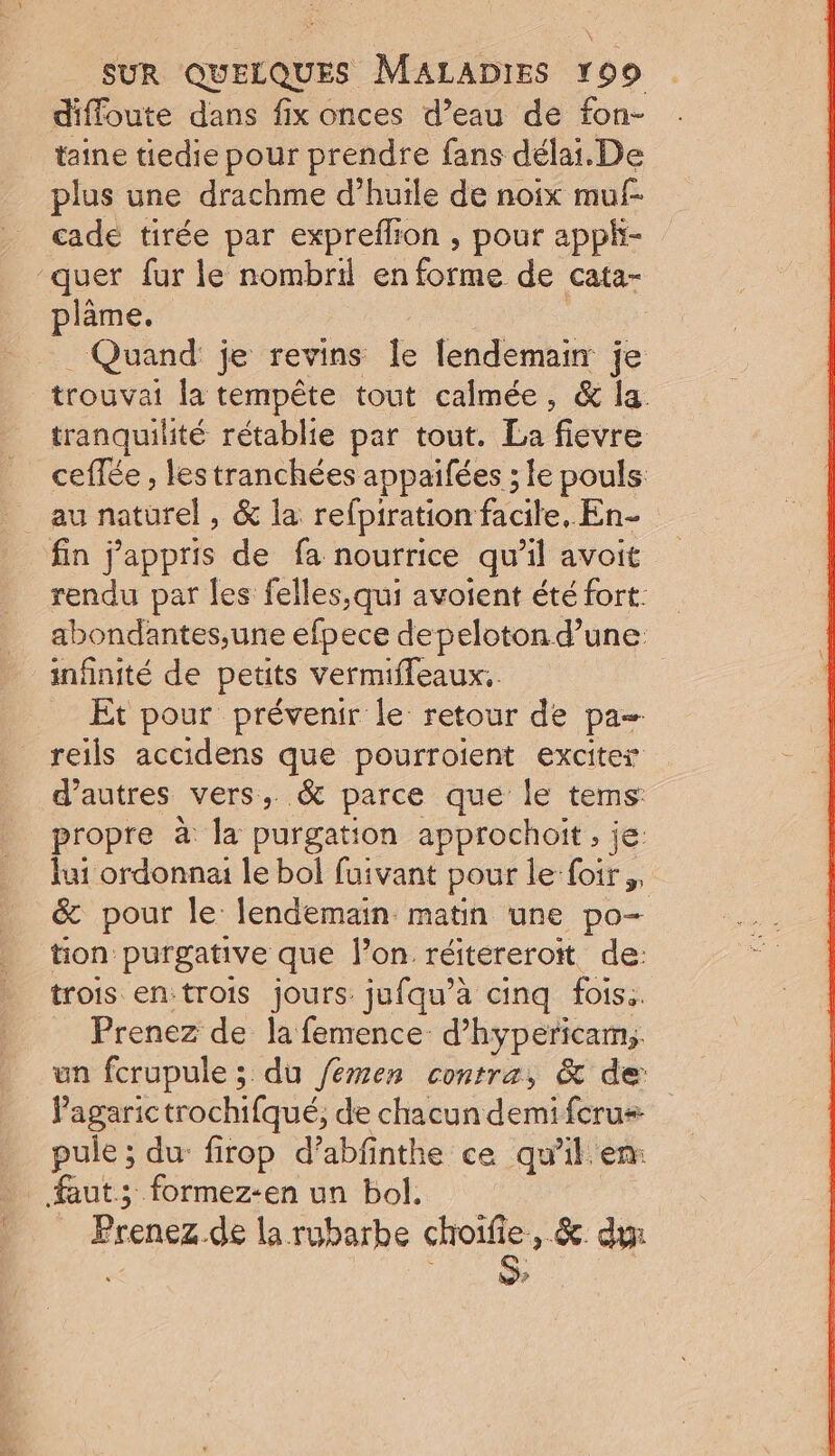 diffoute dans fix onces d’eau de fon- taine tiedie pour prendre fans délai. De plus une drachme d'huile de noix muf- cade tirée par expreflion , pour apph- quer fur le nombril en forme de cata- plâme. Quand je revins Îe lendemain je _trouvai la tempête tout calmée, &amp; la. tranquilité rétablie par tout. La fievre ceflée , lestranchées appaifées ; le pouls au naturel, &amp; la refpiration facile, En- fin j'appris de fa nourrice qu’il avoit rendu par les felles,qui avoient été fort. abondantes,une efpece depeloton d’une infinité de petits vermiffeaux.. Et pour prévenir le: retour de pa reils accidens que pourroient exciter d’autres vers, &amp; parce que le tems: propre à la purgation approchoit, je. lui ordonnai le bol fuivant pour le foir,, &amp; pour le lendemain matin une po- tion purgative que lon réitereroit de: trois en:trois jours. jufqu’à cinq fois. Prenez de la femence- d'hypericam,. un fcrupule ; du /émen contra, &amp;t de: Pagaric trochifqué, de chacun demifcrus- pule; du firop d’abfinthe ce qu'il em faut; formez-en un bol, Prenez de la rubarbe ag dy