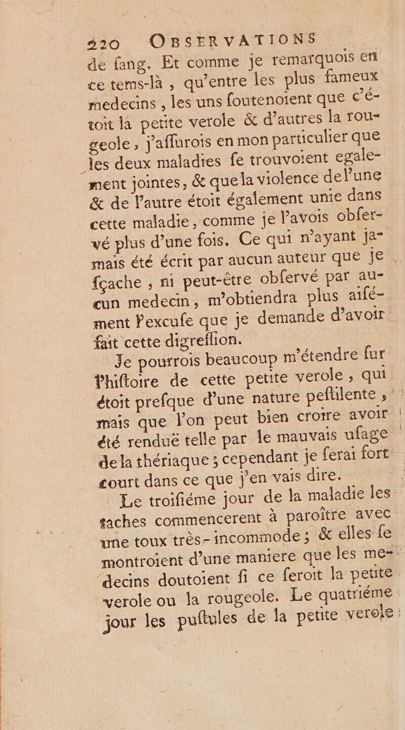 de fang. Et comme je remarquois ef ce tems-là , qu'entre les plus fameux medecins , les uns foutenoient que c'é- toit la petite verole &amp; d’autres la rou- geole, j'aflurois en mon particulier que _les deux maladies fe trouvoient egale- ment jointes, &amp; que la violence delune &amp; de l'autre étoit également unie dans cette maladie, comme je Pavois obfer- vé plus d’une fois. Ce qui wayant ja- mais été écrit par aucun auteur que je fçache , ni peut-être obfervé par au-. cun medecin, m’obtiendra plus aifé- ment Pexcule que je demande d'avoir fait cette digreflion. Je pourrois beaucoup m'étendre fur fhifloire de cette petite verole ; qui dtoit prefque d’une nature peftilente , mais que l'on peut bien croire avoir été renduë telle par le mauvais ufage dela thériaque ; cependant je ferai fort court dans ce que j'en vais dire. Le troifiéme jour de la maladie les taches commencerent à paroître avec 1me toux très-incommode ; &amp; elles fe montroient d’une maniere que les me=- ‘decins doutoient fi ce feroit la petite verole ou la rougeole. Le quatriéme jour les puftules de la petite verole: