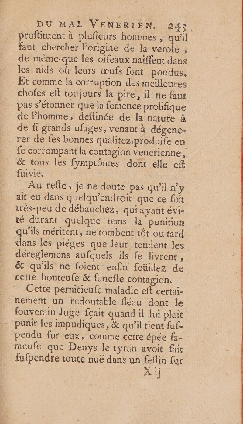 profituent à plufieurs hommes , quil faut chercher l’origine de la verole , de même-que les oifeaux naiflent dans les nids où leurs œufs font pondus. Et comme la corruption des meilleures chofes eit toujours la pire, il ne fut pas s'étonner que la femence prolifique de Phomme, deftinée de la nature à de fi grands ufages, venant à dégene- fe corrompant la contagion venerienne, &amp; tous les fymptômes dont elle eft live. © Au refte , je ne doute pas qu'il n’y ait eu dans quelqu’endroit que ce foit _très-peu de débauchez, qui ayant évi- té durant quelque tems la punition qu'ils méritent, ne tombent tôt ou tard dans les piéges que leur tendent les déreglemens aufquels ils {e livrent , &amp; qu'ils ne foient enfin foüillez de cette honteufe &amp; funefte contagion. Cette pernicieufe maladie eft certaï- nement un redoutable fléau dont le fouverain Juge {çait quand il lui plaît - punir les impudiques, &amp; qu’il tient fuf- pendu fur eux, comme cette épée fa- meufe que Denys le tyran avoit fait … fufpendre toute nuë dans un feflin fur | ni