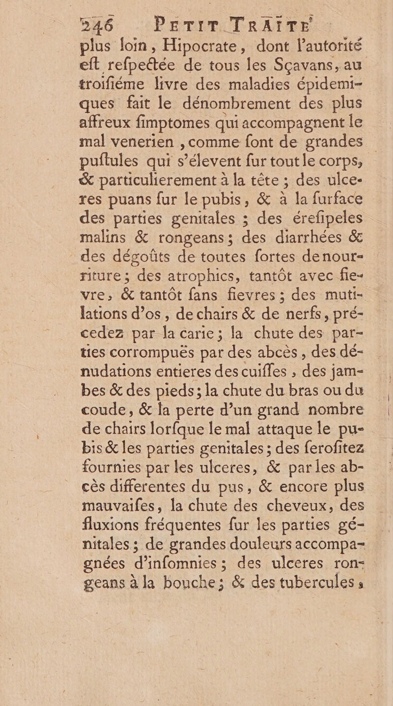 526 :PETIMTRAITE plus loin, Hipocrate, dont l'autorité eft rebeftée de tous les Sçavans, au troifiéme livre des maladies épidemi- ques fait le dénombrement des plus affreux fimptomes qui accompagnent le mal venerien , comme font de grandes pultules qui s’élevent fur toutle corps, &amp; particulierement à la tête ; des ulce- res puans fur le pubis, &amp; à la furface des parties genitales ; des érefipeles malins &amp; rongeans; des diarrhées &amp; des dégoûts de toutes fortes denour- riture ; Dre atrophics, tantôt avec fie- vre; &amp; tantôt fans fievres ; des muti- lations d'os, de chairs &amp; de nerfs, pré- cedez par la carie; la chute des par- ties corrompuës par des abcès , des dé- nudations entieres des cuifles , de jam- bes &amp; des pieds; la chute du bras ou du coude, &amp; la perte d’un grand nombre de chairs lorfque le mal attaque le pu- bis &amp; les parties genitales ; des ferofitez fournies par les ulceres, &amp; parles ab- cès differentes du pus, &amp; encore plus mauvaifes, la chute des cheveux, des fluxions fréquentes fur les parties gé- nitales ; de grandes douleurs accompa- gnées d'infomnies ; des ulceres ron- geans à Ja bouche; &amp; des tuberculess