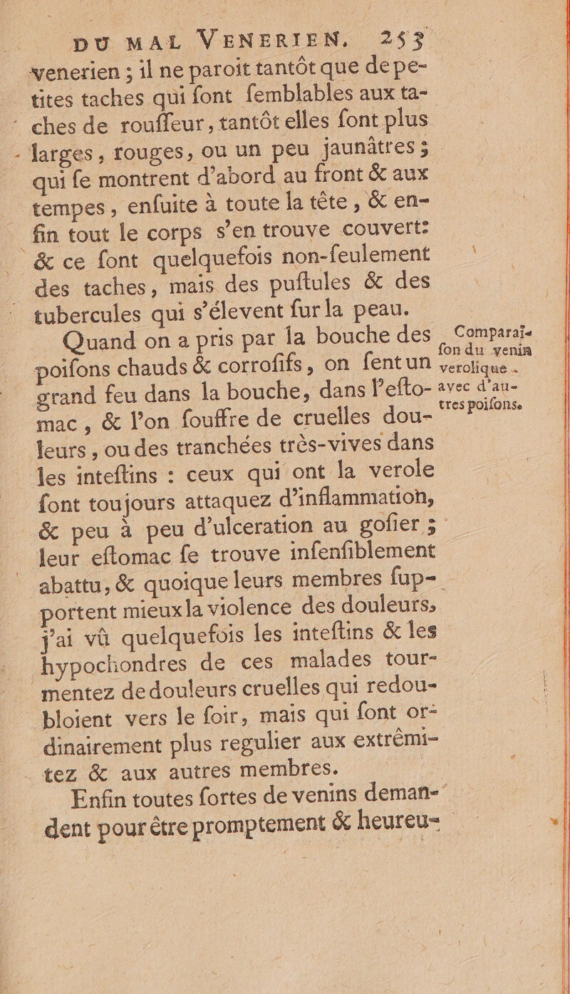 venerien ; il ne paroit tantôt que depe- tites taches qui font femblables aux ta- : ches de roufleur, tantôt elles font plus - Jarges, rouges, ou un peu jaunâtres 3 _ qui fe montrent d’abord au front &amp; aux tempes , enfuite à toute la tête , &amp; en- _ fin tout le corps s’en trouve couvert: &amp; ce font quelquefois non-feulement des taches, mais des puftules &amp; des tubercules qui s’élevent furla peau. Quand on a pris par la bouche des | Comparais poifons chauds &amp; corrofifs, on fentun pe grand feu dans la bouche, dans Pefto- avec d'au- mac , &amp; l’on fouffre de cruelles dou- DRRAURe leurs , ou des tranchées très-vives dans des inteflins : ceux qui ont la verole font toujours attaquez d’inflammatioh, _&amp; peu à peu d’ulceration au gofier 5 leur eftomac fe trouve infenfiblement abattu, &amp; quoique leurs membres fup= portent mieux la violence des douleurs; j'ai vû quelquefois les inteftins &amp; Îles hypochondres de ces malades tour- ” mentez de douleurs cruelles qui redou- bloient vers le foir, mais qui font or- dinairement plus regulier aux extrémi- ._ tez &amp; aux autres membres. Enfin toutes fortes de venins deman- dent pour être promptement &amp; heureu=