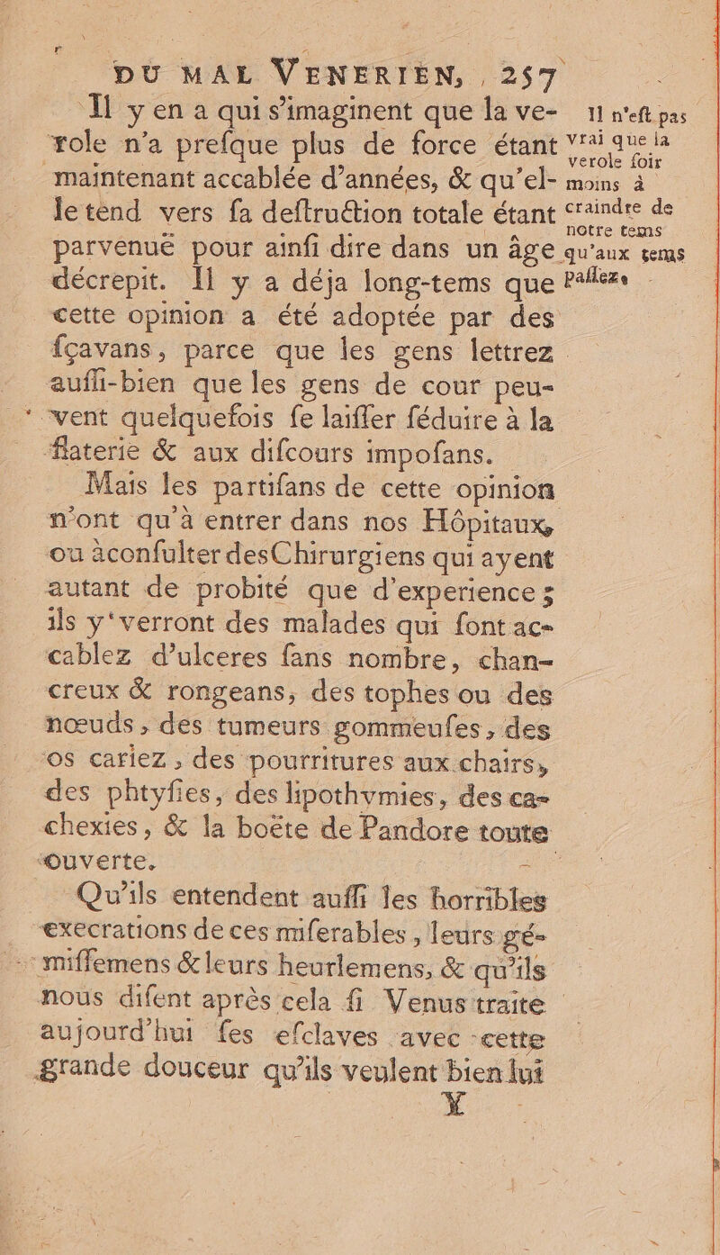 I y en a qui s’imaginent que la ve- 11 n'eft pas role n'a prefque plus de force étant vrai ae la maintenant accablée d’années, &amp; qu’el- moins à le tend vers fa deftruétion totale étant ne parvenue pour ainfi dire dans un Âge qu'aux çems décrepit. [1 y a déja long-tems que Palése cette opinion a été adoptée par des fçavans, parce que les gens Îettrez - aufli-bien que les gens de cour peu- _* vent quelquefois fe laïfler féduire à la laterie &amp; aux difcours impofans. Mais les partifans de cette opinion n'ont qu à entrer dans nos Hôpitaux, ou äconfulter desChirurgiens qui ayent autant de probité que d'experience 3 ils y‘verront des malades qui font ac- cablez d’ulceres fans nombre, chan- creux &amp; rongeans, des tophes ou des nœuds , des tumeurs gommeules , des OS cariez , des pourritures aux.chairs, des phtyfies, des lipothvmies, des ca- chexies, &amp; la boëte de Pandore toute ‘Ouverte, ue _ Qu'ils entendent auffi les horribles execrations de ces miferables , leurs LÉ miffemens &amp;leurs heurlemens, &amp; qu'ils nous difent après cela fi Venustraite aujourd'hui fes efclaves avec -cette grande douceur qu'ils veulent bien lui :