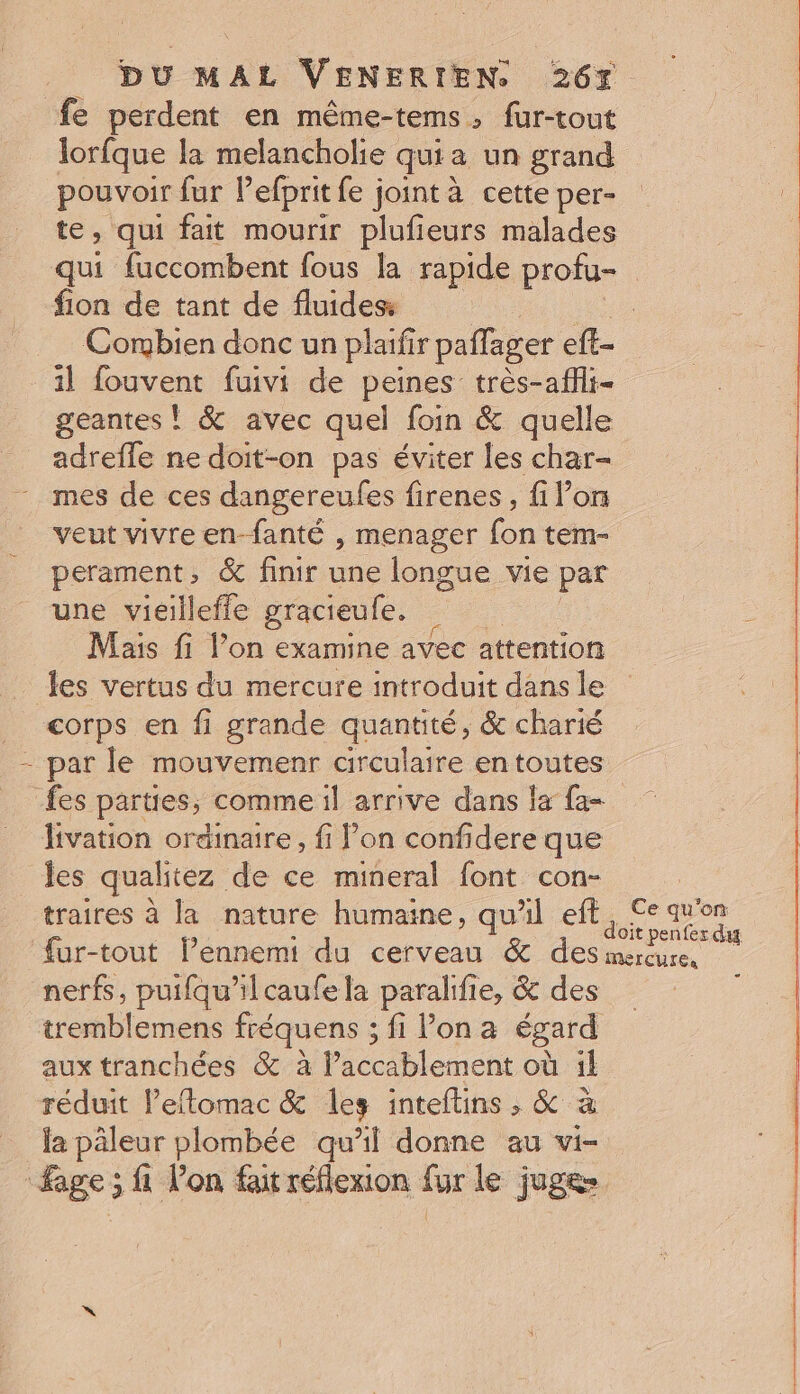 fe perdent en même-tems, fur-tout lorfque la melancholie qui a un grand pouvoir fur l’efprit fe joint à cette per- te, qui fait mourir plufieurs malades qui fuccombent fous la rapide profu- fion de tant de fluides = Combien donc un plaifir paflager eft- 1] fouvent fuivi de peines très-affli- geantes ! &amp; avec quel foin &amp; quelle adrefle ne doit-on pas éviter les char- mes de ces dangereufes firenes, fi Pons veut vivre en-fanté , menager fon tem- perament, &amp; finir une longue vie par une vieilleffle gracieule. ï - Mais fi l’on examine avec attention _ Jes vertus du mercure introduit dans le _ corps en fi grande quantité, &amp; charié - par le mouvemenr circulaire en toutes fes parties, comme il arrive dans fa fa- livation ordinaire, fi on confidere que les qualitez de ce mineral font con- | traires à la nature humaine, qu'il eft A qu'on a, à it pen fes das ‘{ur-tout l’ennemi du cerveau &amp; des mercure, nerfs, puifqu'’ilcaufe la paralifie, &amp; des | tremblemens fréquens ; fi lon a égard aux tranchées &amp; à l’accablement où il réduit l’eflomac &amp; les inteftins , &amp; à la päleur plombée qu’il donne au vi- age; fi lon fait réflexion fur le juges