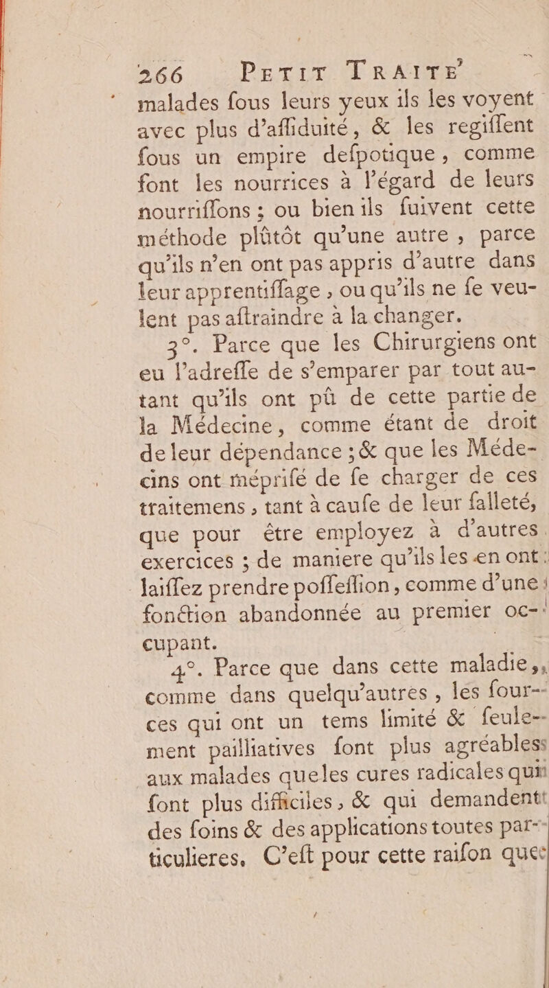 malades fous leurs yeux is les voyent avec plus d’afliduité, &amp; les regiflent fous un empire defpotique, comme font les nourrices à l'égard de leurs nourriflons ; ou bienils fuivent cette méthode plûtôt qu’une autre, parce qu’ils n’en ont pas appris d'autre dans leur apprentiflage , ou qu’ils ne fe veu- lent pas aftraindre à la changer. 3°. Parce que les Chirurgiens ont eu l’adrefle de s’emparer par tout au- tant qu'ils ont pà de cette partie de la Médecine, comme étant de droit de leur dépendance ; &amp; que les Méde- cins ont méprifé de fe charger de ces traitemens , tant à caufe de leur falleté, que pour être employez à d'autres exercices ; de maniere qu’ils lesenont: jaiffez prendre poffeflion , comme d’une fonétion abandonnée au premier oc-: cupant. nr - 4°. Parce que dans cette maladie,, comme dans quelqu’autres , les four-- ces qui ont un tems limité &amp; feule-- ment pailliatives font plus agréables: aux malades queles cures radicales qui {ont plus difficiles, &amp; qui demandentt des foins &amp; des applications toutes par-- ticulieres, C’eft pour cette raifon quer