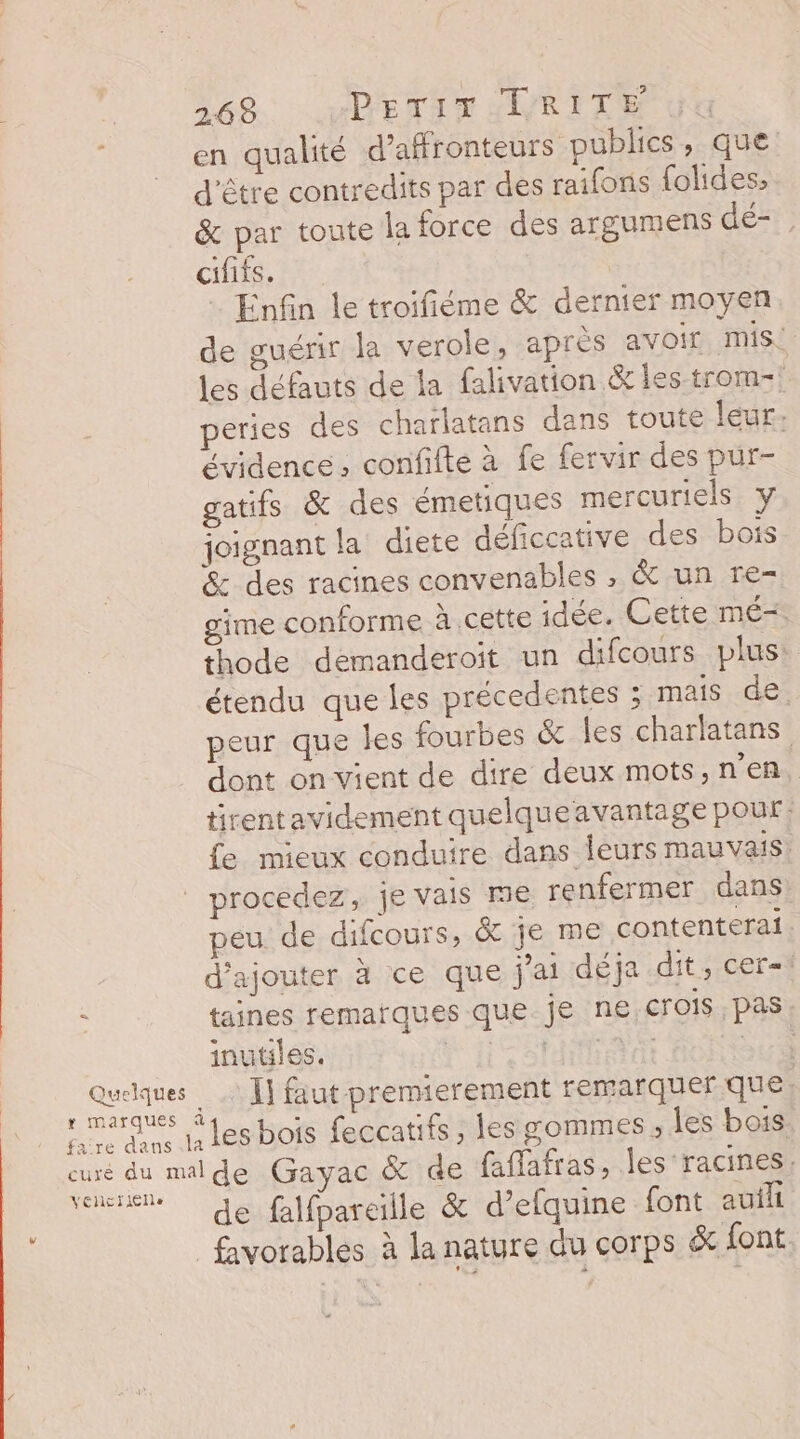 r marques en qualité d’affronteurs publics, que d'être contredits par des raifons folides, &amp; par toute la force des argumens dé- cififs. Enfin le troifiéme &amp; dernier moyen de guérir la verole, après avoir mis. les défauts de la falivation &amp; les trom- peries des charlatans dans toute leur. évidence, confifte à fe fervir des pur- gatifs &amp; des émetiques mercuriels y joignant la diete déficcative des bois &amp; des racines convenables , &amp; un re- gime conforme à cette idée. Cette mé= thode demanderoit un difcours plus: étendu que les précedentes ; mais de. peur que les fourbes &amp; les charlatans dont on vient de dire deux mots,n'en, tirent avidement quelqueavantage pour: fe mieux conduire dans leurs mauvais. procedez, je vais me renfermer dans peu de difcours, &amp; je me contenterai. d'ajouter à ce que j'ai déja dit, cer= taines remarques que je ne crois pas inutiles. APN RU AT | Ï] faut premierement remarquer que) les bois feccatifs, les sommes, les bois VélCTIEIe de falfpareille &amp; d’efquine font auih favorables à la nature du corps &amp; {ont