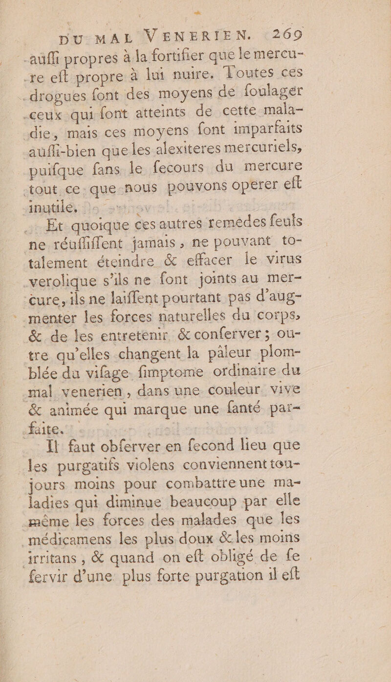 auf propres à-la fortifier que le mercu- re eft propre à lui nuire. Toutes ces drogues font des moyens de foulager ceux qui font atteints de cette mala- die, mais ces moyens font imparfaits aufli-bien que les alexiteres mercuriels, _puifque fans le fecours du mercure tout ce: que-nous pouvons opérer eft inutilé Do swtnavs ÉRIC : Et quoique ces autres remédes feuls ne réuffiffent jamais , ne pouvant to- tilement éteindre &amp; effacer le virus verolique s'ils ne font joints au mer- cure, ils ne laiffent pourtant pas d’aug- *_menter les forces naturelles du corps, &amp; de les entretenir &amp;conferver ; ou- tre qu’elles changent la pâleur plom- blée du vifage. fimptome ordinaire du mal venerien , dans une couleur vive &amp; animée qui marque une fanté par- Haies Lernr tel Il faut obferver en fecond lieu que _les purgatifs violens conviennent teu- jours moins pour combattreune ma- ladies qui diminue beaucoup par elle -même les forces des malades que les _médicamens les plus doux &amp;.les moins irritans , &amp; quand on eft obligé de fe : fervir d’une. plus forte purgation il eft