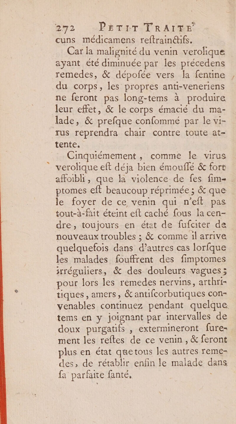 #72 “PETETERAIRE: cuns médicamens reftrainéifs. Car la malignité du venin verolique ayant été diminuée par les précedens remedes, &amp; dépofée vers la fentine du corps, les propres anti-veneriens ne feront pas long-tems à produire leur effet, &amp; le corps émacié du ma- lade, &amp; prefque confommé par le vi- rus reprendra chair contre toute at- tente. Cinquiémement , comme le virus verolique eft déja bien émouflé &amp; fort affoibli, que la violence de fes fim- ptomes eft beaucoup réprimée ; &amp; que le foyer de ce venin qui n’eft pas tout-à-fait éteint eft caché fous la cen- dre, toujours en état de fufater de nouveaux troubles ; &amp; comme il arrive quelquefois dans d’autres cas lorfque les malades fouffrent des fimptomes srréguliers, &amp; des douleurs vagues; pour lors les remedes nervins, arthri- tiques , amers, &amp; antifcorbutiques con- venables continuez pendant quelque tems en y joignant par intervalles de doux purgatifs , extermineront fure-. ment les reftes de ce venin , &amp; feront plus en état quetous Îles autres reme- des, de rétablir enfin le malade dans fa parfaite fanté, ;