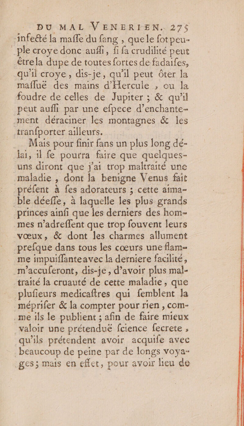 -infeété la maffe du fang , quele fotpeu- _ple croye donc auffi, fi fa crudilité peut être la dupe de toutes fortes de fadaifes, qu'il croye, dis-je, qu'il peut ôter la mafluëé des mains d'Hercule ; ou la foudre de celles de Jupiter ; &amp; quil peut aufli par une efpece d’enchante- ment déraciner les montagnes &amp; Îes tranfporter ailleurs. Mais pour finir fans un plus long dé- lai, 1l fe pourra faire que quelques- uns diront que j'ai trop maltraité une maladie , dont la benigne Venus fait préfent à fes adorateurs ; cette aima- ble déeffe, à laquelle les plus grands princes ainfi que les derniers des hom- mes n’adreffent que trop fouvent leurs vœux, &amp; dont les charmes allument prefque dans tous les cœurs une flam- me impuiflanteavec la derniere facilité, m’accuferont, dis-je, d’avoir plus mal- traité la cruauté de cette maladie, que plufieurs medicafires qui femblent Ja méprifer &amp; la compter pour rien , com- me ils le publient ; afin de faire mieux valoir une prétenduë fcience fecrete , qu’ils prétendent avoir acquife avec beaucoup de peine par de longs voya- ges; mais en effet, pour avoir lieu de