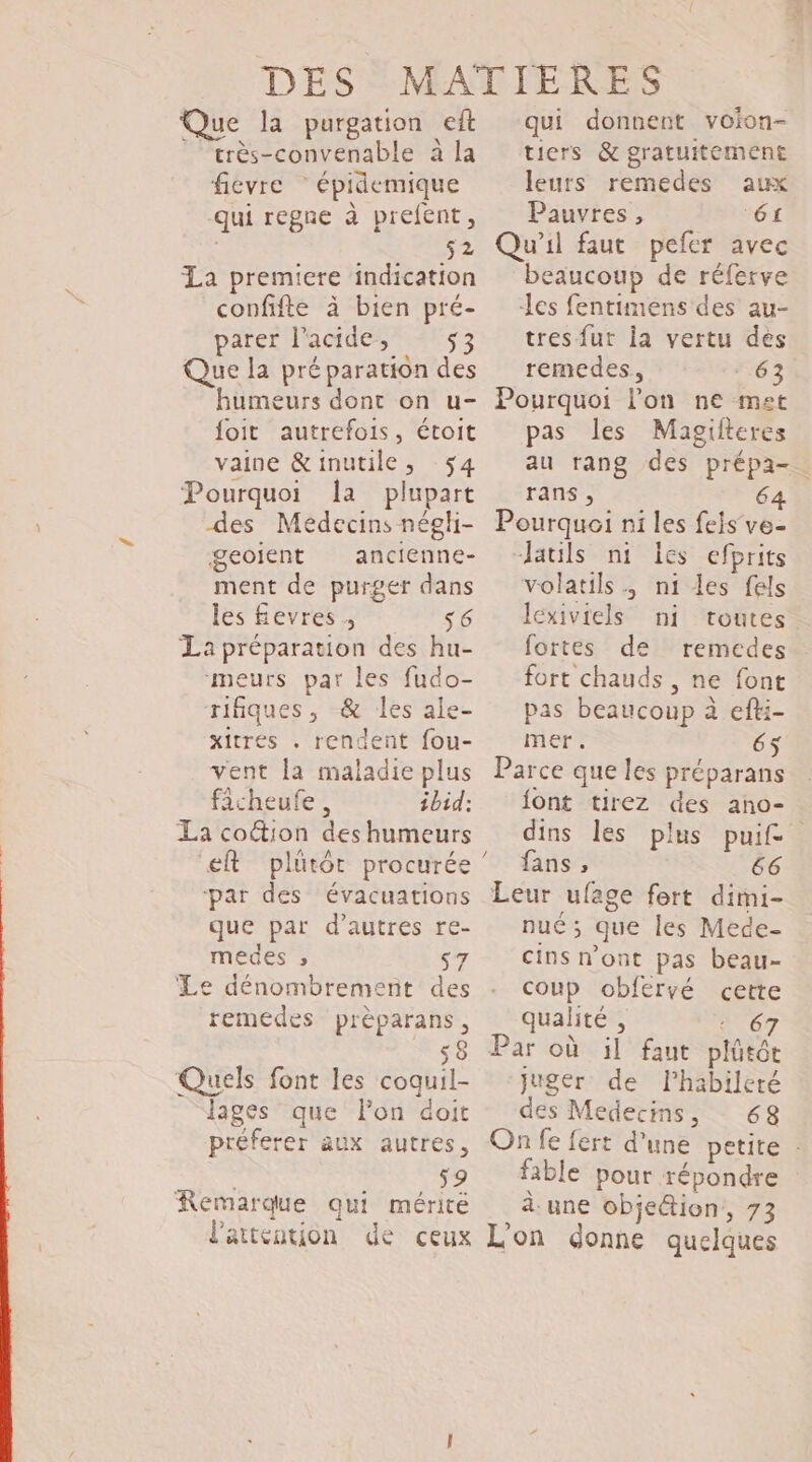 Que la purgation eft ” très-convenable à la fievre * épidemique qui regne à prefent, | s2 La premiere indication confifte à bien pré- parer l'acide, - 53 Que la préparation des humeurs dont on u- foit autrefois, étoit vaine &amp;inutile, -$4 Pourquoi a plupart des Médecins néghi- geoient ancienne- ment de purger dans les fevres ; s6 La préparation des hu- meurs par les fudo- rifiques, &amp; les ale- xitres . rendent fou- vent la maladie plus ficheufe , ibid: La coction des humeurs par des évacuations que par d’autres re- medes » s7 Le dénombrement des remedes prèparans, sè Quels font les coquil- lages que lon doit préferer aux autres, k 59 Remarque qui mérité l'attention de ceux qui donnent voion- tiers &amp; gratuitement leurs remedes aux Pauvres, 61 Qu'il faut pefer avec beaucoup de réferve les fentimens des au- tres fut la vertu des remcedes, 63 Pourquoi lon ne met pas les Magifteres au rang des prépa- rans , 6 Pourquoi ni les feis’ve- Jauls n1 Îes efprits volatils. ni les fels Icxiviels ni toutes fortes de remedes fort chauds , ne font pas beaucoup à efti- mer. 65 Parce que les préparans {ont tirez des ano- dins les plus puif fans , 66 Leur ufage fort dimi- nu; que les Mede- cins n'ont pas beau- coup obfervé cette qualité , + 67 Par où il faut plütôt juger de l’habileré des Medecins, 68 On fe fert d’une petite . fable pour répondre à. une objeétion,, 73 L'on donne quelques