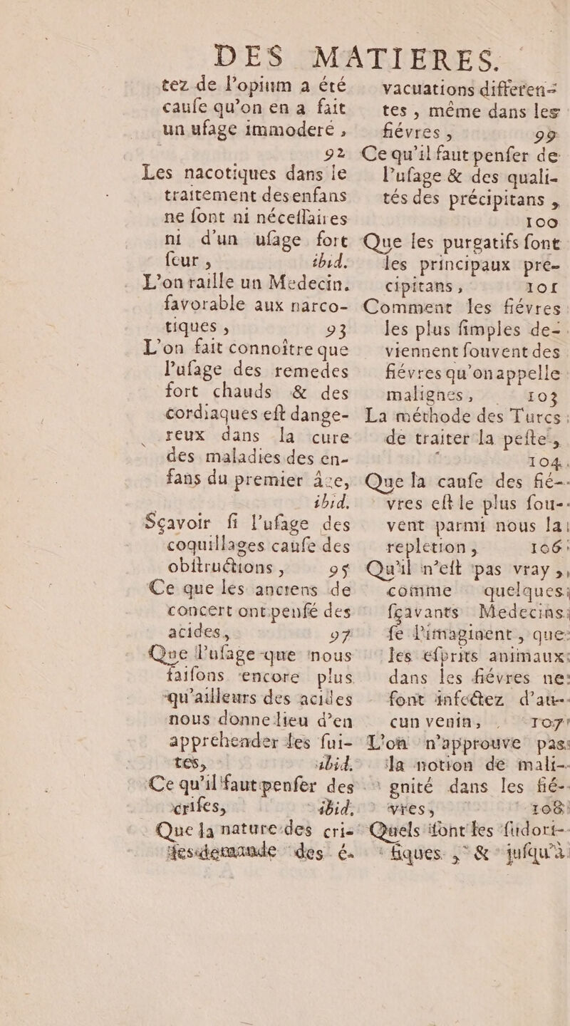 tez de lopium à été caufe qu’on en a fait un ufage immoderé , 92 Les nacotiques dans ie traitement desenfans ne font ni néceflaires ni d'un ufage fort feur , thud. L'on raille un Médecin. favorable aux narco- tiques , 93 L'on fait connoître que l'ufage des remedes fort chauds &amp; des cordiaques eft dange- reux dans la cure des maladies des en- fans du premier 4:e, ibid, Sçavoir fi l’ufage des coquillages caufe des obitruétons , 9$ Ce que les anctens de concert ontpenfé des acides, 97 Que lufage-que nous -qu'ailleurs des acides nous donne lieu d’en appréhender les fui- tes, ‘ abid, Ce qu'il'fautpenfer des crifes, ibid. Que Ja nature-des cris fesdemande des €. vacuations differen-= tes , même dans les fiévres , 9&gt; Ce qu’il faut penfer de Pufage &amp; des quali- tés des précipitans , 100 Que les purgatifs font les principaux pre cipitans , 1of Comment les fiévres les plus fimples de=. viennent fouvent des fiévres qu'onappelle malgnes, ro La méthode des Turcs: de traiter la pefte:, L 104. Que la caufe des fié-. vres eltle plus fou-- vént parmi nous [ai repletion , 106: Qu'il n’eit pas vray,, comme quelques: fçavants Medecins: fe limiaginent , que: Jes efbrits animaux: dans les fiévres ne: font infectez d'au. cun venin, Toy! L'on n'approuve pas: a notion de mali-- + gnité dans les fié-. &gt; -ghess T7 ro8: : Quels font les fuidort-. ‘fques ,° &amp;°jufqu'à