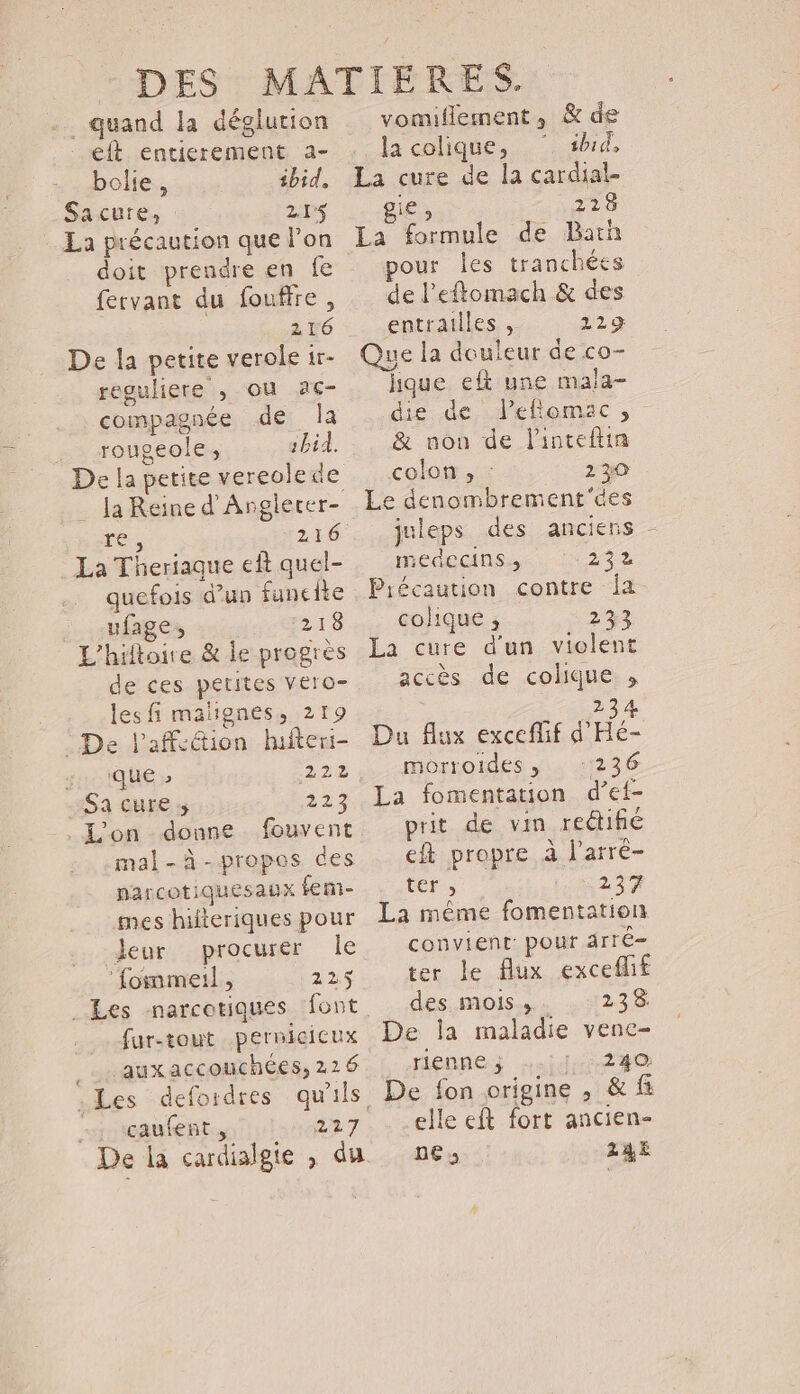 -. quand la déglution elt entierement a- bole, ibid, Sacure, 215$ La précaution que lon fervant du fouffre, 216 De la petite verole 1r- reguliere , où ac- compagnée de la .… rougeole, 1bid. De la petite vereolede ré, 216 La Theriaque eft quel- quefois d’un funcite ufage, 218 L’hiftoire &amp; le progrès de ces petites vero- lesfi malignes, 219 : De l'affection hifteri- ; que 2 222 Sa cures 223 . L'on - donne fouvent mal-à-propos des narcotiquesaux fem- mes hilteriques pour eur procurer Île ‘fommeil, 225 fur-tout .pernicicux _…. auxaccouchées, 226 .Les defordres qu'ils «+ çaufent., 227 De la cardialgie , du vomillement, &amp; de la colique, ‘ #hid, La cure de la cardial- gie , 223 La formule de Bar pour les tranchées de l’eflomach &amp; des entrailles , 229 Que la douleur de co- hque elt une mala- die de leftomac, &amp; non de Pinteftin colon , : 230 Le denombrement'des juleps des anciens - medecins., 242 Précaution contre ja colique ; 233 La cure d'un violent accès de colique. , 234 Du flux exceflif d'Hé- HOYSOIES ji 41236 La fomentation d’ef- prit de vin rectifé ft propre à l’arré- ter , 237 La même fomentation convient pour drrê- ter le flux exceflif des mois... . 235 De la maladie vene- rienne ; 240 elle eft fort ancien- pe» 24,