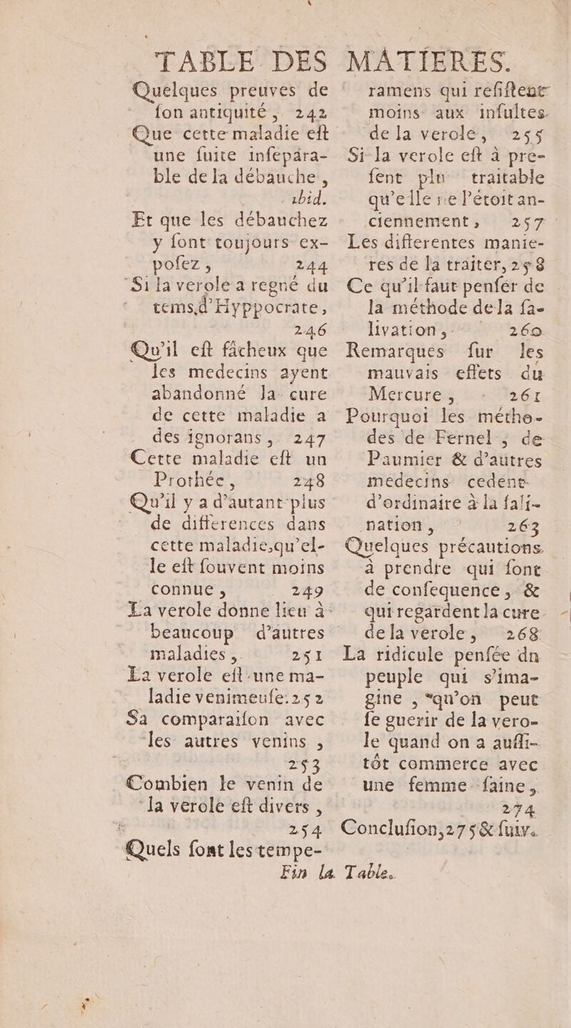 TABLE DES Quelques preuves de fon antiquité; 242 une fuite infepära- ble de la débauche., - sbid. Et que les débauchez y font toujours ex- pofez, 244 Si la verole a regré du temsd Hyppocrate, 246 Qu'il eft fâcheux que abandonné Ja cure de cette maladie a des jgnorans, 247 Cette maladie eft un Prothée, 248 Qu'il y a d'autant plus de differences dans cette maladie,qu’el- le eft fouvent moins connue , 249 beaucoup d’autres maladies .. 251 Ea verole eft une ma- ladie venimeule:25 2 $a comparaifon avec les autres venins , 253 €ombien le venin de ‘la verole eft divers , 254 Quels font les tempe- MATIERES. moins aux infultes. de la verolée, 255 Si-la verole eft à pre- fent plu traitable qu’elle re Pétoit an- ciennement, 257 Les differentes manie- res de la traiter, 258 Ce qu’il faut penfér de la méthode dela fa- livation, 269 Remarques fur les mauvais effets du Mercure, 261 Pourquoi les méthe- des de Fernel ; de Paumier &amp; d’autres medecins cedene: d'ordinaire à la fai. pation, 263 Quelques précautions à prendre qui font de confequence , &amp; dela verole, 268 La ridicule penfée dn peuple qui s’ima- gine , “qu'on peut fe guerir de la vero- le quand on a aufii- tôt commerce avec une femme faine. 274 Conclufon,275&amp; fui.