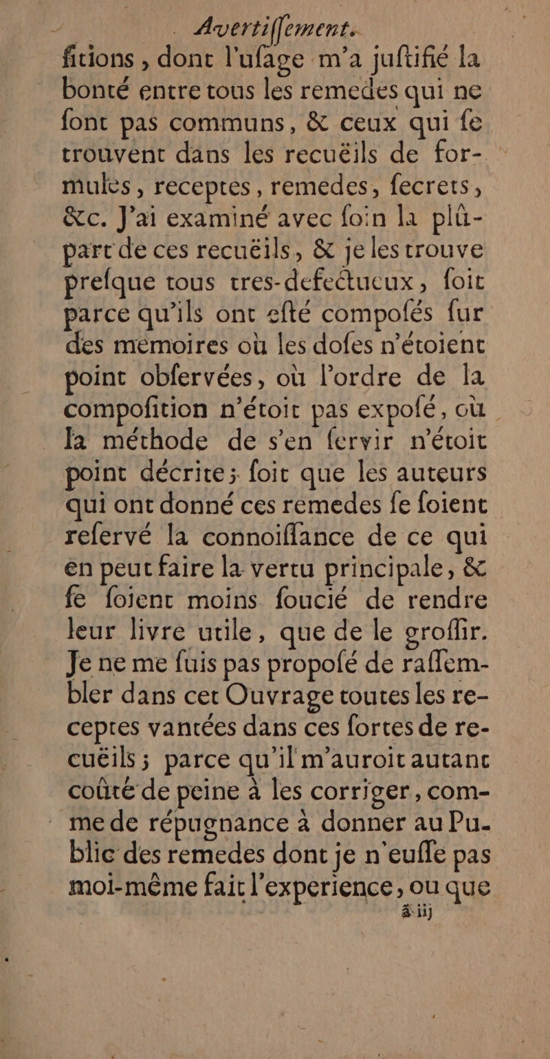 fitions , dont l'ufage m'a juftifié la bonté entre tous les remedes qui ne font pas communs, &amp; ceux qui fe trouvent dans les recuëils de for- mules , receptes, remedes, fecrets, &amp;c. J'ai examiné avec foin la plü- part de ces recuëils, &amp; je les trouve prefque tous tres-defectueux, foit parce qu'ils ont sfté compolés fur des mémoires où les dofes n’étoient point obfervées, où l’ordre de Îla compofition n’étoit pas expolé, où. fa méthode de s’en fervir n'étoit point décrite; foir que les auteurs qui ont donné ces remedes fe foient refervé la connoïiflance de ce qui en peut faire la vertu principale, &amp; fe foient moins foucié de rendre leur livre utile, que de le eroflir. Je ne me fuis pas propolé de rafflem- bler dans cet Ouvrage toutes les re- ceptes vantées dans ces fortes de re- cuëils ; parce qu'il m’auroit autanc coûté de peine à les corriger, com- mede répugnance à donner au Pu- blic des remedes dont je n'eufle pas moi-même fait l'experience, ou que À à iij