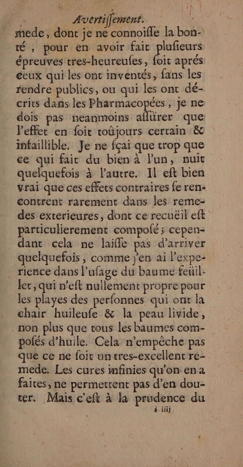 mede , dont je ne connoifle la bon- té , pour en avoir faic plufeurs épreuves tres-heureufes, foit aprés éeux qui les ont inventés, fans les rendre publics, ou qui les ont dé- crits dans les Pharmacopées, je ne dois pas neanmoins aflürer que Veffet en foit toûjours certain &amp; infaillible. Je ne fçai que trop que ce qui fait du bien à l’un, nuit quelquefois à laucre. Il eft bien vrai que ces effets contraires fe ren- contrent rarement dans les reme- des exterieures, dont ce recuëil eft particulierement compolé; cepen- dant cela ne laïffe pas d'arriver quelquefois, comme jen ai l'expe- . rience dans l’ufage du baume feüil- Jet , qui n’eft nullemenc propre pour les playes des perfonnes qui ont la chair huileufe &amp; la peau livide, non plus que tous les baumes com- polés d'huile, Cela n’empèche pas que ce ne foic untres-excellent ré- mede. Les cures infinies qu’on en a faites, ne permettent pas d’en dou- cer. Mais c'eft à là prudence du à iii]