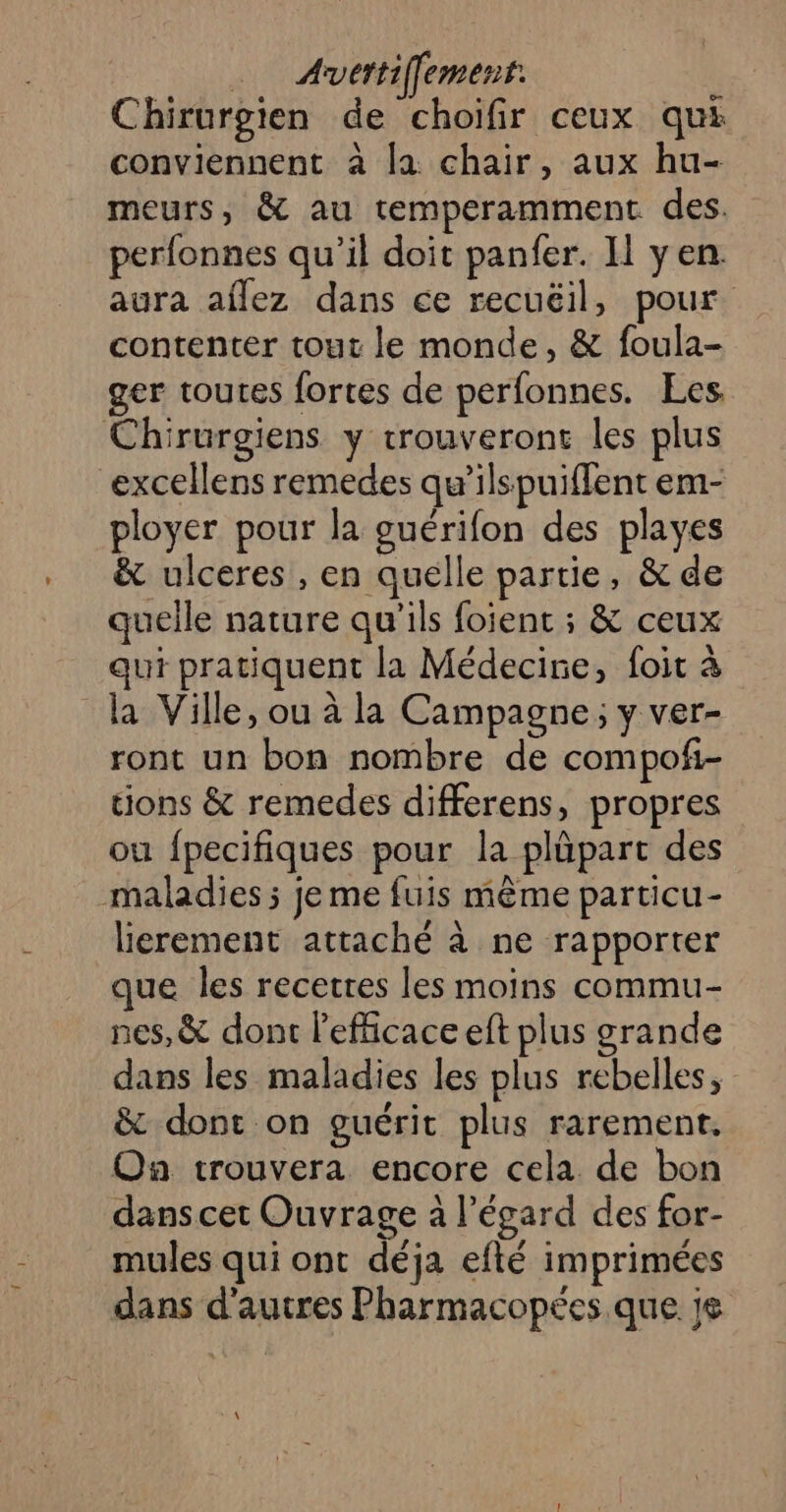 . Anvétiffement: Chirurgien de choifir ceux qui conviennent à la chair, aux hu- meurs, &amp; au temperamment des. perfonnes qu’il doit panfer. IL yen. aura aflez dans ce recuëil, pour contenter tout le monde, &amp; foula- ger toutes fortes de perfonnes. Les Chirurgiens y trouveront les plus “excellens remedes qu'ilspuiffent em- ployer pour la ouérifon des playes &amp; ulceres , en quelle partie, &amp; de quelle nature qu'ils fojent ; &amp; ceux qui pratiquent la Médecine, foit à la Ville, ou à la Campagne ; y ver- ront un bon nombre de compofi- tions &amp; remedes differens, propres ou {pecifiques pour la plüpart des maladies ; je me fuis même particu- lierement attaché à ne rapporter que les recetres les moins commu- nes, &amp; dont lefficace eft plus grande dans les maladies les plus rebelles, &amp; dont on guérit plus rarement. On trouvera encore cela de bon dans cet Ouvrage à l’égard des for- mules qui ont déja efté imprimées dans d’autres Pharmacopées que je