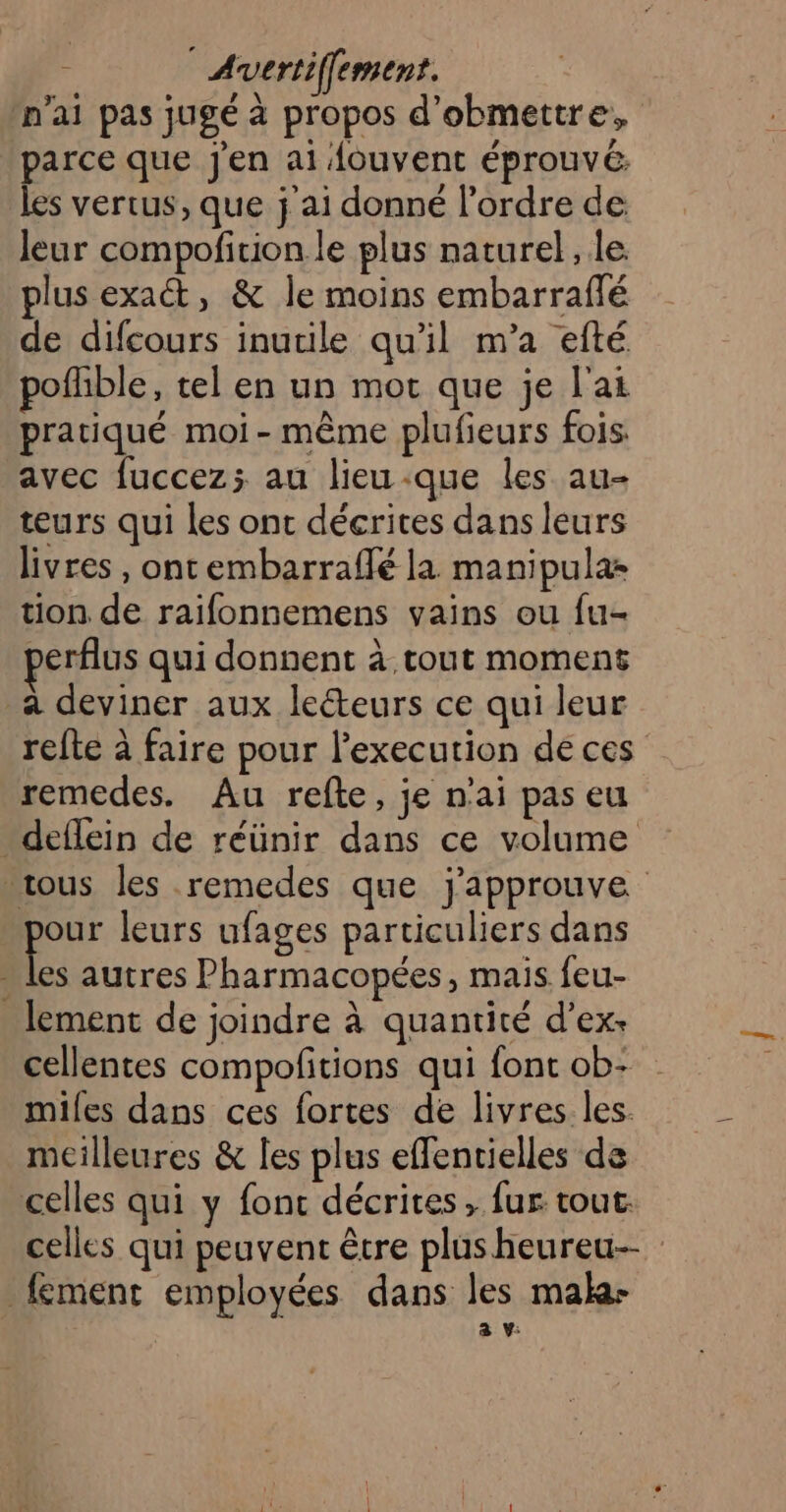 n'ai pas jugé à propos d’obmettre, parce que j'en ai Aouvent éprouvé: les vertus, que j'ai donné l’ordre de leur compofirion le plus naturel, le plus exat, &amp; Île moins embarraflé de difcours inutile qu'il m’a efté pofhble, tel en un mort que je l'ai pratiqué moi-même plufieurs fois: avec fuccez; au lieu-que les au- teurs qui les ont décrites dans leurs livres , ontembarraflé la manipulas tion de raifonnemens vains ou fu- perflus qui donnent à tout moment à deviner aux leéteurs ce qui leur refte à faire pour l’execution de ces remedes. Au refte, je n'ai pas eu deflein de réünir dans ce volume sous les remedes que j'approuve pe leurs ufages particuliers dans - les autres Pharmacopées, mais feu- lement de joindre à quantité d’ex: cellentes compofitions qui font ob: miles dans ces fortes de livres les. meilleures &amp; les plus effentielles de celles qui y fonc décrites , fur tout. celles qui peuvent être plusheureu— fement employées dans les mala- a v: