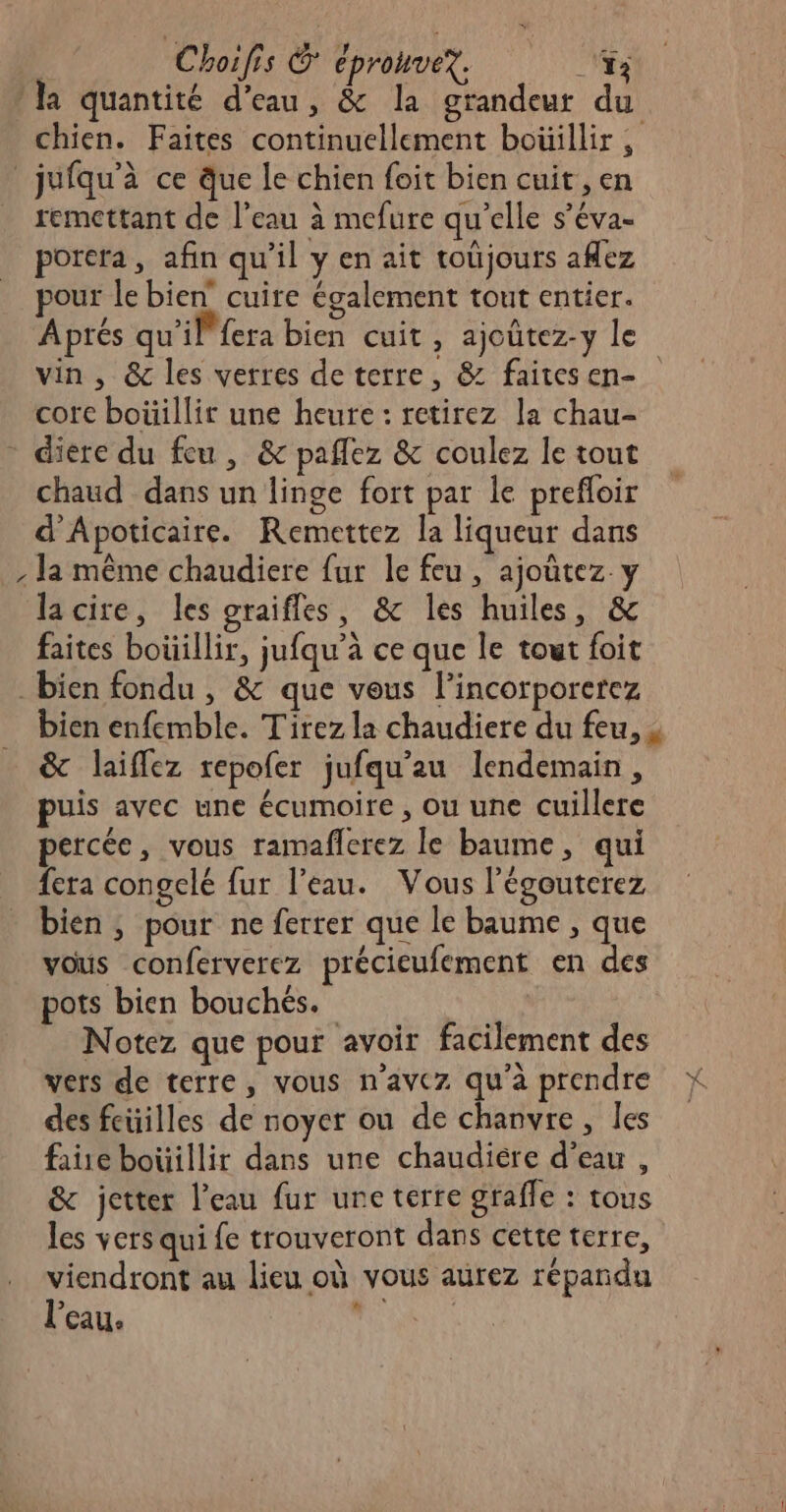 | Choifis &amp; éprouvex. NT la quantité d’eau, &amp; la grandeur du chien. Faites continuellement boüillir ; jufqu'à ce que le chien foit bien cuit, en remettant de l’eau à mefure qu’elle s’éva- porera, afin qu'il y en ait toûjours aflez pour le bien cuire également tout entier. Aprés qu'il fera bien cuit , ajoûtez-y le vin, &amp; les verres deterre, &amp; faitesen- core boüillir une heure : retirez la chau- - diere du feu, &amp; pañlez &amp; coulez le tout chaud dans un linge fort par le prefloir d'Apoticaire. Remettez la liqueur dans , la même chaudiere fur le feu, ajoutez y lacire, les graifles, &amp; les huiles, &amp; faites boüillir, jufqu’à ce que le tout foit bien fondu , &amp; que vous l’incorporerez bien enfemble. Tirez la chaudiere du feu, s &amp; laiflez repoler jufqu’au lendemain, puis avec une écumoire , ou une cuillere percée, vous ramaflerez le baume, qui fera congelé fur l’eau. Vous légouterez bien, pour ne ferrer que le baume , que vous conferverez précieufement en des pots bien bouchés. Notez que pour avoir facilement des vers de terre, vous n'avez qu'a prendre des feüilles de noyer ou de chanvre, Îles fañe boüillir dans une chaudiére d’eau, &amp; jetter l’eau fur une terre graffe : tous les vers qui fe trouveront dans cette terre, viendront au lieu où vous aurez répandu l’eau. RES TES