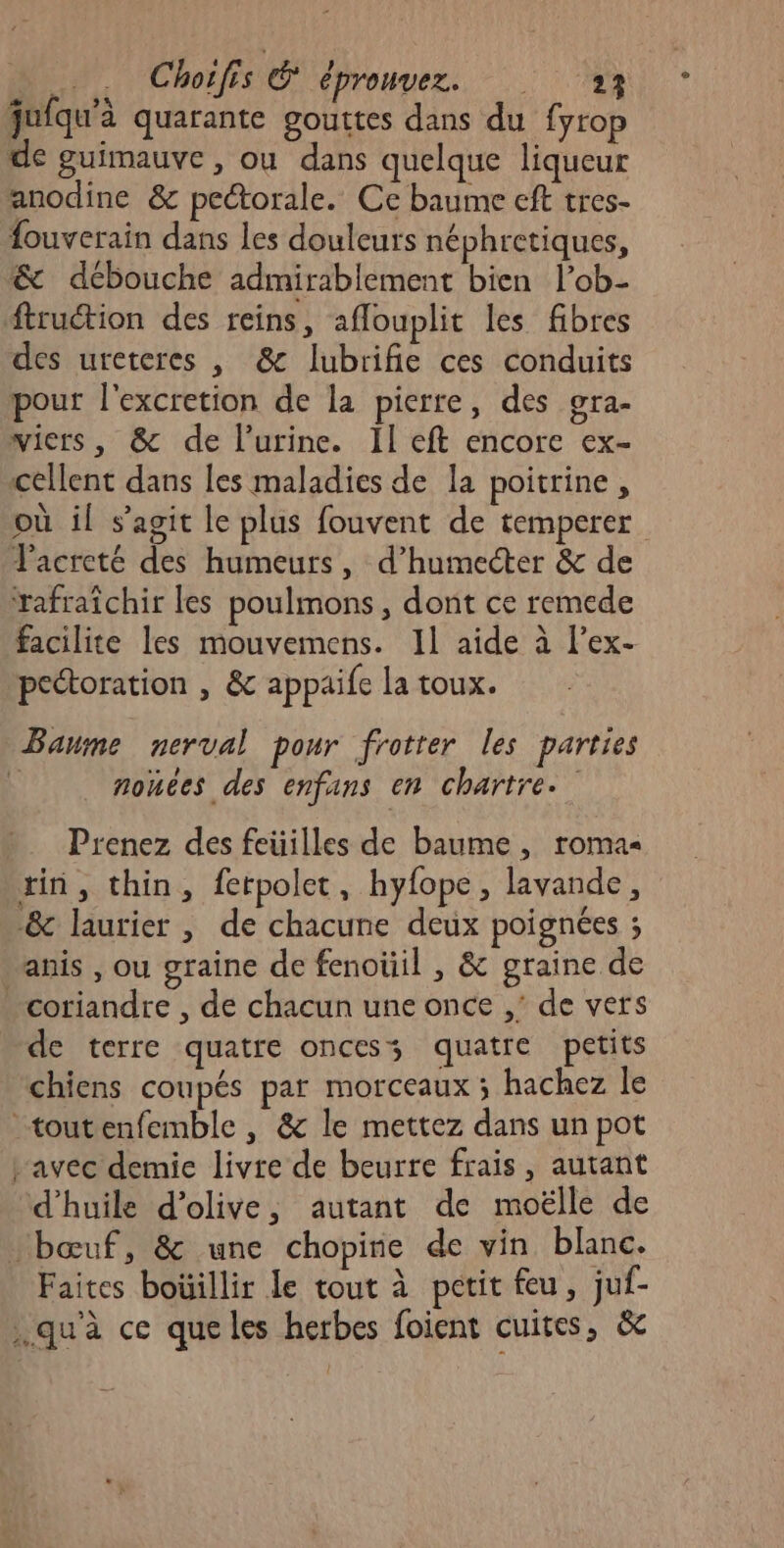 jufqu'à quarante gouttes dans du fyrop de guimauve , ou dans quelque liqueur anodine &amp; pectorale. Ce baume cft tres- fouverain dans les douleurs néphretiques, &amp; débouche admirablement bien l’ob- ftruétion des reins, aflouplit les fibres des ureteres , &amp; lubrifie ces conduits pour l'excretion de la pierre, des gra- wicrs, &amp; de l'urine. Il eft encore ex- cellent dans les maladies de la poitrine, où il s’agit le plus fouvent de temperer Facreté des humeurs, d’humecter &amp; de Yafraïchir les poulmons , dont ce remede facilite les mouvemens. Il aide à l’ex- peétoration , &amp; appaie la toux. Baume nerval pour frotrer les parries \ nonées des enfans en chartre. Prenez des feüilles de baume, roma rin, thin, ferpolet, hyfope, lavande, &amp; laurier , de chacune deux poignées ; anis , ou graine de fenoüil , &amp; graine de coriandre , de chacun une once ,’ de vers de terre quatre oncess quatre petits chiens coupés par morceaux ; hachez le _toutenfemble , &amp; le mettez dans un pot avec demic livre de beurre frais, autant d'huile d’olive, autant de moëlle de bœuf, &amp; une chopine de vin blanc. Faites boüillir le tout à petit feu, juf- .qu'à ce queles herbes foient cuites, &amp;