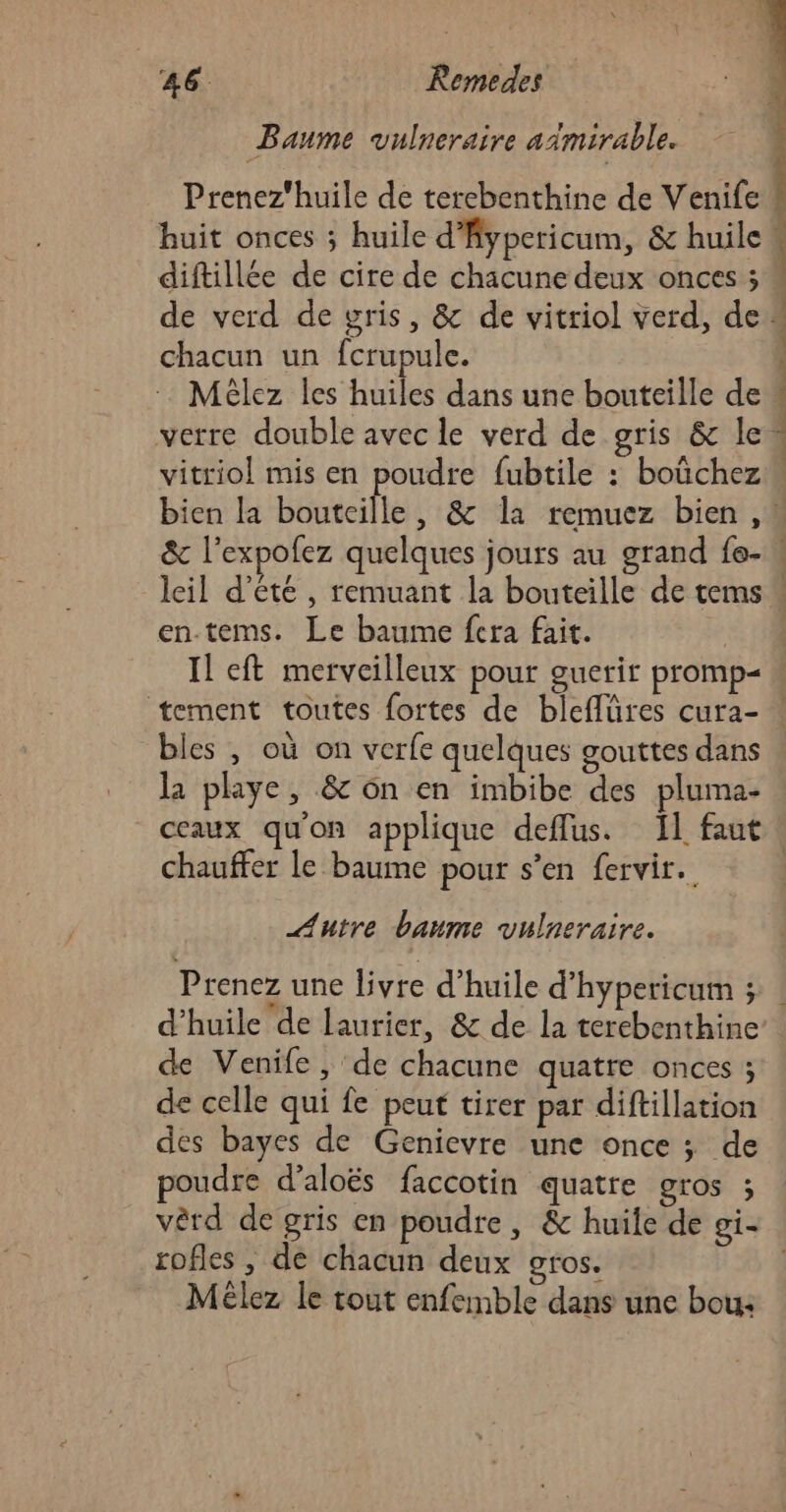 Baume vulneraire aimirable. Prenez'huile de terebenthine de Venife chacun un fcrupule. Mèlez les huiles dans une bouteille de vitriol mis en poudre fubtile : boûchez en-tems. Le baume fera fait. Il eft merveilleux pour guerir promp&lt; bles , où on verfe quelques gouttes dans la playe, &amp; ôn en imbibe des pluma- chauffer le baume pour s’en fervir.. Autre baume vulneraire. Prenez une livre d'huile d’hypericum ; d'huile de laurier, &amp; de la terebenthine de Venife , de chacune quatre onces ; de celle qui fe peut tirer par diftillation des bayes de Genievre une once ; de poudre d’aloës faccotin quatre gros ; vêrd de gris en poudre, &amp; huile de gi- rofles , de chacun deux gros. Mélez le tout enfemble dans une bou: