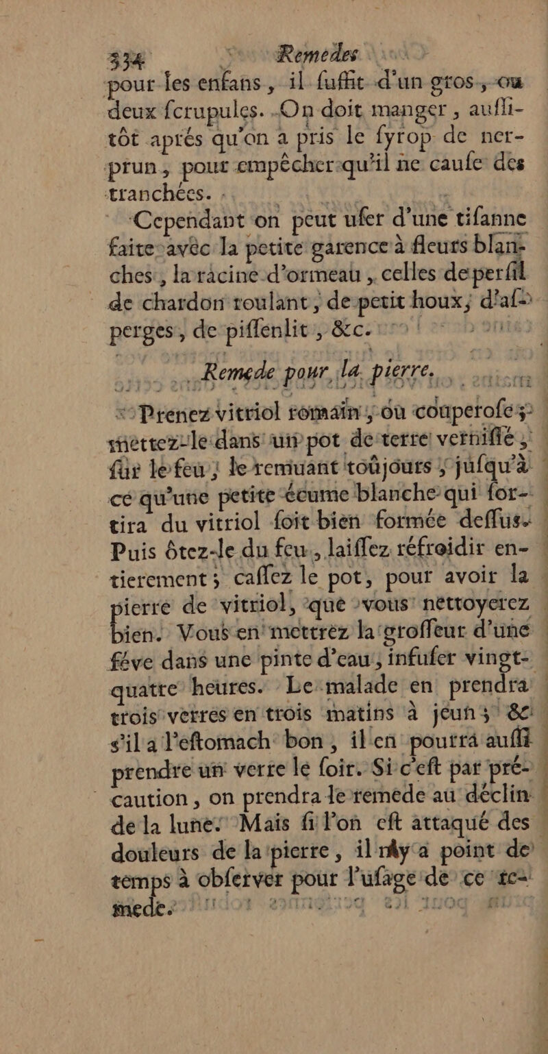 SRE 5e Remedes pour les enfans , il fufht d’un gros, ou deux fcrupules. On doit manger , aufli- tot aprés qu'on a pris le fyrop de ner- prun, pour empêcher:qu'il ne caufe des tranchées. . ES AO | ‘Cependant on peut ufer d’une tifanne faite-avèc la petite garence à fleurs blan: ches:, la racine d’ormeau , celles de per fil de chardon roulant, de petit houx; d’af= perges, de piflenlit, &amp;c.:°° [20h ré) Remgde pour, ile, pierre, NtE: À ) féve dans une pinte d’eau, infufer vingt- quatre heures. Le malade en prendra s'il a l’eftomach bon, ilen pourra aufff prendre un verte le foir. Sic'eft par pré- ” caution, on prendra le remede au déclin 1 ; | | | douleurs de la pierre, il y'a point de pu à obferver pour l’ufage de ce #c= iedez2hudor emagtioq ei 1u0g'Uxc : h 4 e