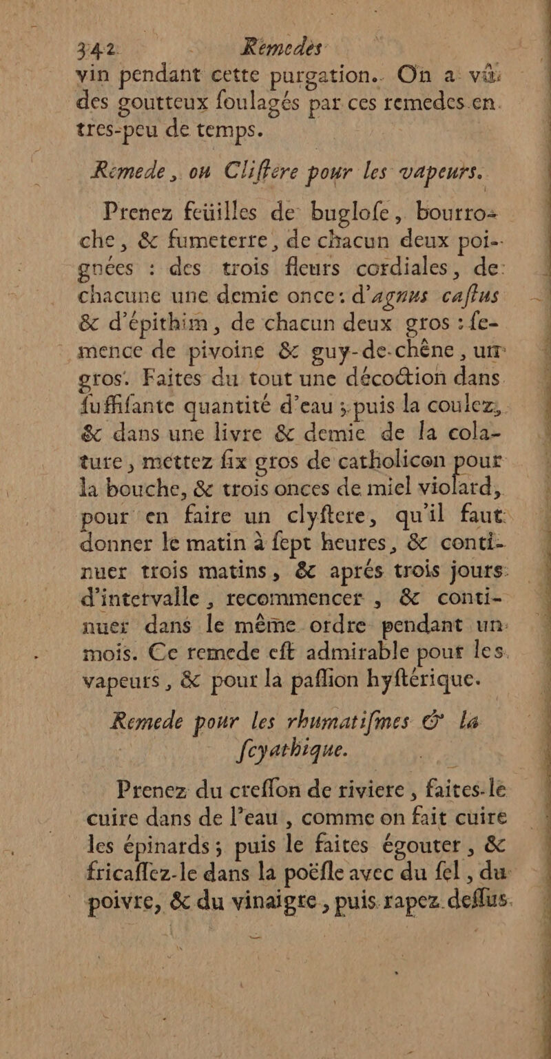 vin pendant cette purgation.. On a vü: des goutteux foulagés par ces remedes en. tres-peu de temps. Remede, on Cliffére pour les vapeurs. Prenez feuilles de buglofe, bourro- che, &amp; fumeterre, de chacun deux poi. gnéces : des trois fleurs cordiales, de: chacune une demie once: d’agnus caffus &amp; d’épithim, de chacun deux gros : fe- mence de pivoine &amp; guy-de-chène, ur gros. Faites du tout une décoétion dans &amp; dans une livre &amp; demie de la cola- ture, mettez fix gros de catholicon pour la bouche, &amp; trois onces de miel he an pour en faire un clyftere, qu'il faut donner le matin à fept heures, &amp; conti- d'intervalle , recommencer , &amp; conti- nue: dans le même ordre pendant un: mois. Ce remede cft admirable pour les. vapeurs , &amp; pour la paflion hyftérique. Remede pour les rhumatifmes © la | fcyathique. Prenez du creflon de riviere , faites. le cuire dans de l’eau , comme on fait cuire les épinards; puis le faites égouter, &amp; Dee sn Re