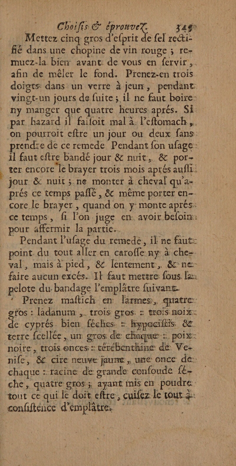 . Mettez cinq gros d’efprit de fel recti- fié dans une chopine de vin rouge ; re- muez-la bien avant: de vous en fervir,. afin de mêler le fond. Prenez-en trois doigts dans un verre à jeun, pendant: vingt-un jours de fuite ; il ne faut boire: ny manger que quatre heures aprés. Si par hazard il failoit mal à leftomach.,. on pourroit cftre un jour ou deux fans: rendre de ce remede Pendant {on ufage: ter encore le brayer trois mois aprés aufli: jour &amp; nuit ;.ne monter à cheval qu'a- prés ce temps pañlé, &amp; même porter en-- core le brayer , quand on y monte aprés: ce temps, fi l’on juge en. avoir beloin: pour affermir la partie. Pendant l’ufage du remedé, il ne faut point. du tout aller en caroffe ny: à che val, mais à'pied, &amp; [entement, &amp; ne faire aucun excés. I} faut mettre fous le: pelote du-bandage l'emplätre fuivant. ‘ Prenez maftich en larmes, quatre: gfos : ladanum ,. trois gros: : trois noix: terre fcellée un gros de chaque: poix: noire, trois ences : térébenthine de Ve- nife, 8&amp; cire neuve jaune, une once de: chaque :-racine de grande confoude f£- che, quatre gros; ayant mis en poudre tout ce qui le doit eftre, cuifez le tout à: confiftence d’éemplatre. Ro